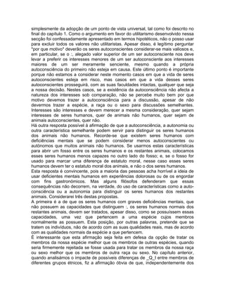 simplesmente da adopção de um ponto de vista universal, tal como foi descrito no
final do capítulo 1. Como o argumento em favor do utilitarismo desenvolvido nessa
secção foi confessadamente apresentado em termos hipotéticos, não o posso usar
para excluir todos os valores não utilitaristas. Apesar disso, é legítimo perguntar
*por que motivo* deverão os seres autoconscientes considerar-se mais valiosos e,
em particular, se o :, alegado valor superior de um ser autoconsciente nos deve
levar a preferir os interesses menores de um ser autoconsciente aos interesses
maiores de um ser meramente senciente, mesmo quando a própria
autoconsciência do primeiro não esteja em causa. Este último ponto é importante
porque não estamos a considerar neste momento casos em que a vida de seres
autoconscientes esteja em risco, mas casos em que a vida desses seres
autoconscientes prosseguirá, com as suas faculdades intactas, qualquer que seja
a nossa decisão. Nestes casos, se a existência da autoconsciência não afecta a
natureza dos interesses sob comparação, não se percebe muito bem por que
motivo devemos trazer a autoconsciência para a discussão, apesar de não
devermos trazer a espécie, a raça ou o sexo para discussões semelhantes.
Interesses são interesses e devem merecer a mesma consideração, quer sejam
interesses de seres humanos, quer de animais não humanos, quer sejam de
animais autoconscientes, quer não.
Há outra resposta possível à afirmação de que a autoconsciência, a autonomia ou
outra característica semelhante podem servir para distinguir os seres humanos
dos animais não humanos. Recorde-se que existem seres humanos com
deficiências mentais que se podem considerar menos autoconscientes ou
autónomos que muitos animais não humanos. Se usarmos estas características
para abrir um fosso entre os seres humanos e os restantes animais, colocamos
esses seres humanos menos capazes no outro lado do fosso; e, se o fosso for
usado para marcar uma diferença de estatuto moral, nesse caso esses seres
humanos devem ter o estatuto moral dos animais, e não o dos seres humanos.
Esta resposta é convincente, pois a maioria das pessoas acha horrível a ideia de
usar deficientes mentais humanos em experiências dolorosas ou de os engordar
com fins gastronómicos. Mas alguns filósofos defenderam que essas
consequências não decorrem, na verdade, do uso de características como a auto-
consciência ou a autonomia para distinguir os seres humanos dos restantes
animais. Considerarei três destas propostas.
A primeira é a de que os seres humanos com graves deficiências mentais, que
não possuem as capacidades que distinguem :, os seres humanos normais dos
restantes animais, devem ser tratados, apesar disso, como se possuíssem essas
capacidades, uma vez que pertencem a uma espécie cujos membros
normalmente as possuem. Esta posição, por outras palavras, pretende que se
tratem os indivíduos, não de acordo com as suas qualidades reais, mas de acordo
com as qualidades normais da espécie a que pertencem.
É interessante que esta afirmação seja feita em defesa da opção de tratar os
membros da nossa espécie melhor que os membros de outras espécies, quando
seria firmemente rejeitada se fosse usada para tratar os membros da nossa raça
ou sexo melhor que os membros de outra raça ou sexo. No capítulo anterior,
quando analisámos o impacte de possíveis diferenças de _Q_I entre membros de
diferentes grupos étnicos, fiz a afirmação óbvia de que, independentemente dos
 