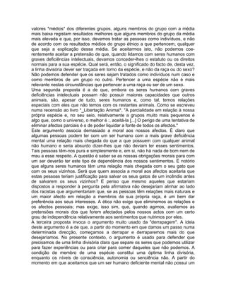 valores *médios* dos diferentes grupos, alguns membros do grupo com a média
mais baixa registam resultados melhores que alguns membros do grupo da média
mais elevada e que, por isso, devemos tratar as pessoas como indivíduos, e não
de acordo com os resultados médios do grupo étnico a que pertencem, qualquer
que seja a explicação dessa média. Se aceitarmos isto, não podemos coe-
rentemente aceitar a pretensão de que, quando lidamos com seres humanos com
graves deficiências intelectuais, devamos conceder-lhes o estatuto ou os direitos
normais para a sua espécie. Qual será, então, o significado do facto de, desta vez,
a linha divisória dever ser traçada em torno da espécie, e não da raça ou do sexo?
Não podemos defender que os seres sejam tratados como indivíduos num caso e
como membros de um grupo no outro. Pertencer a uma espécie não é mais
relevante nestas circunstâncias que pertencer a uma raça ou ser de um sexo.
Uma segunda proposta é a de que, embora os seres humanos com graves
deficiências intelectuais possam não possuir maiores capacidades que outros
animais, são, apesar de tudo, seres humanos e, como tal, temos relações
especiais com eles que não temos com os restantes animais. Como se escreveu
numa recensão ao livro *_Libertação Animal*, "A parcialidade em relação à nossa
própria espécie e, no seu seio, relativamente a grupos muito mais pequenos é
algo que, como o universo, o melhor é :, aceitá-la [...] O perigo de uma tentativa de
eliminar afectos parciais é o de poder liquidar a fonte de todos os afectos."
Este argumento associa demasiado a moral aos nossos afectos. É claro que
algumas pessoas podem ter com um ser humano com a mais grave deficiência
mental uma relação mais chegada do que a que possuem com qualquer animal
não humano e seria absurdo dizer-lhes que não deviam ter esses sentimentos.
Tais pessoas têm-nos pura e simplesmente e, em si, não há nada de bom nem de
mau a esse respeito. A questão é saber se as nossas obrigações morais para com
um ser deverão ter este tipo de dependência dos nossos sentimentos. É notório
que alguns seres humanos têm uma relação mais chegada com o seu gato que
com os seus vizinhos. Será que quem associa a moral aos afectos aceitaria que
estas pessoas teriam justificação para salvar os seus gatos de um incêndio antes
de salvarem os seus vizinhos? E penso que mesmo aqueles que estariam
dispostos a responder à pergunta pela afirmativa não desejariam alinhar ao lado
dos racistas que argumentariam que, se as pessoas têm relações mais naturais e
um maior afecto em relação a membros da sua própria raça, é um bem dar
preferência aos seus interesses. A ética não exige que eliminemos as relações e
os afectos pessoais; mas exige, isso sim, que, quando agimos, avaliemos as
pretensões morais dos que forem afectados pelos nossos actos com um certo
grau de independência relativamente aos sentimentos que nutrimos por eles.
A terceira proposta invoca o argumento muito usado da "derrapagem". A ideia
deste argumento é a de que, a partir do momento em que damos um passo numa
determinada direcção, começamos a derrapar e derraparemos mais do que
desejaríamos. No presente contexto, o argumento é usado para defender que
precisamos de uma linha divisória clara que separe os seres que podemos utilizar
para fazer experiências ou para criar para comer daqueles que não podemos. A
condição de membro de uma espécie constitui uma óptima linha divisória,
enquanto os níveis de consciência, autonomia ou senciência não. A partir do
momento em que aceitamos que um ser humano deficiente mental não possui um
 