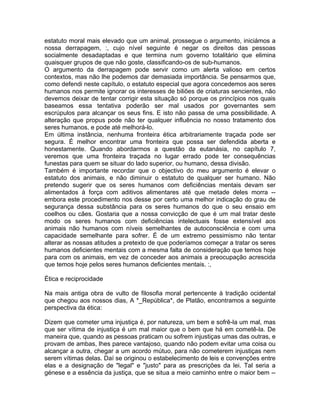 estatuto moral mais elevado que um animal, prossegue o argumento, iniciámos a
nossa derrapagem, :, cujo nível seguinte é negar os direitos das pessoas
socialmente desadaptadas e que termina num governo totalitário que elimina
quaisquer grupos de que não goste, classificando-os de sub-humanos.
O argumento da derrapagem pode servir como um alerta valioso em certos
contextos, mas não lhe podemos dar demasiada importância. Se pensarmos que,
como defendi neste capítulo, o estatuto especial que agora concedemos aos seres
humanos nos permite ignorar os interesses de biliões de criaturas sencientes, não
devemos deixar de tentar corrigir esta situação só porque os princípios nos quais
baseamos essa tentativa poderão ser mal usados por governantes sem
escrúpulos para alcançar os seus fins. E isto não passa de uma possibilidade. A
alteração que propus pode não ter qualquer influência no nosso tratamento dos
seres humanos, e pode até melhorá-lo.
Em última instância, nenhuma fronteira ética arbitrariamente traçada pode ser
segura. É melhor encontrar uma fronteira que possa ser defendida aberta e
honestamente. Quando abordarmos a questão da eutanásia, no capítulo 7,
veremos que uma fronteira traçada no lugar errado pode ter consequências
funestas para quem se situar do lado superior, ou humano, dessa divisão.
Também é importante recordar que o objectivo do meu argumento é elevar o
estatuto dos animais, e não diminuir o estatuto de qualquer ser humano. Não
pretendo sugerir que os seres humanos com deficiências mentais devam ser
alimentados à força com aditivos alimentares até que metade deles morra --
embora este procedimento nos desse por certo uma melhor indicação do grau de
segurança dessa substância para os seres humanos do que o seu ensaio em
coelhos ou cães. Gostaria que a nossa convicção de que é um mal tratar deste
modo os seres humanos com deficiências intelectuais fosse extensível aos
animais não humanos com níveis semelhantes de autoconsciência e com uma
capacidade semelhante para sofrer. É de um extremo pessimismo não tentar
alterar as nossas atitudes a pretexto de que poderíamos começar a tratar os seres
humanos deficientes mentais com a mesma falta de consideração que temos hoje
para com os animais, em vez de conceder aos animais a preocupação acrescida
que temos hoje pelos seres humanos deficientes mentais. :,
Ética e reciprocidade
Na mais antiga obra de vulto de filosofia moral pertencente à tradição ocidental
que chegou aos nossos dias, A *_República*, de Platão, encontramos a seguinte
perspectiva da ética:
Dizem que cometer uma injustiça é, por natureza, um bem e sofrê-la um mal, mas
que ser vítima de injustiça é um mal maior que o bem que há em cometê-la. De
maneira que, quando as pessoas praticam ou sofrem injustiças umas das outras, e
provam de ambas, lhes parece vantajoso, quando não podem evitar uma coisa ou
alcançar a outra, chegar a um acordo mútuo, para não cometerem injustiças nem
serem vítimas delas. Daí se originou o estabelecimento de leis e convenções entre
elas e a designação de "legal" e "justo" para as prescrições da lei. Tal seria a
génese e a essência da justiça, que se situa a meio caminho entre o maior bem --
 