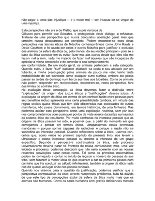 não pagar a pena das injustiças -- e o maior mal -- ser incapaz de se vingar de
uma injustiça.
Esta perspectiva não era a de Platão, que a pós na boca de
Gláucon para permitir que Sócrates, o protagonista deste diálogo, a refutasse.
Trata-se de uma perspectiva que nunca conquistou aceitação geral, mas que
também nunca desapareceu por completo. Podem encontrar-se ecos desta
perspectiva nas teorias éticas de filósofos contemporâneos como John Rawls e
David Gauthier; e foi usada por estes e outros filósofos para justificar a exclusão
dos animais da esfera da ética ou, pelo menos, do seu núcleo principal -- pois se a
base da ética consistir em eu evitar fazer mal aos outros desde que eles não me
façam mal a mim, nada me impede de fazer mal àqueles que são incapazes de
apreciar a minha contenção e de controlar o seu comportamento
em conformidade. De um modo geral, os animais pertencem a esta categoria.
Quando estou a fazer *surf* bastante afastado da costa e sou atacado por um
tubarão, a minha preocupação pelos animais de pouco me vale; tenho tanta
probabilidade de ser devorado como qualquer outro surfista, embora ele possa
passar as tardes de domingo num barco aos tiros aos tubarões. Como os animais
não podem responder em reciprocidade, encontram-se, nesta perspectiva, fora
dos limites do contrato ético.
Na avaliação desta concepção da ética devemos fazer a distinção entre
*explicações* da origem dos juízos éticos e *justificações* desses juízos. A
explicação da origem da ética em termos de um contrato tácito entre pessoas para
seu benefício mútuo apresenta uma certa plausibilidade (embora, em virtude das
regras sociais quase éticas que têm sido observadas nas sociedades de outros
mamíferos, não passe obviamente, em termos históricos, de uma fantasia). Mas
podemos aceitar esta perspectiva como uma explicação histórica, sem por isso
nos comprometermos com quaisquer pontos de vista acerca da justiça ou injustiça
do sistema ético daí resultante. Por muito centradas no interesse pessoal que as
origens da ética possam ter sido, é possível que, a partir do momento em que
começamos a pensar em termos éticos, ultrapassemos essas premissas
mundanas -- porque somos capazes de raciocinar e porque a razão não se
subordina ao interesse pessoal. Quando reflectimos sobre a ética, usamos con-
ceitos que, como vimos no primeiro capítulo do presente livro, nos levam a
ultrapassar o nosso interesse pessoal ou mesmo o interesse de um grupo
específico. Segundo a perspectiva contratualista da ética, este processo
universalizante deveria parar na fronteira da nossa comunidade; mas, uma vez
iniciado o processo, podemos descobrir que não seria coerente com as nossas
restantes convicções parar nesse ponto. Tal como os primeiros matemáticos
podem ter começado a contar no intuito de registar o número de pessoas da sua
tribo, sem fazerem a menor ideia de que estavam a dar os primeiros passos num
caminho que iria conduzir ao cálculo infinitesimal, também a origem da ética nada
nos diz quanto ao lugar onde nos poderá conduzir.
Quando nos viramos para a questão da justificação, podemos verificar que a
perspectiva contratualista da ética levanta numerosos problemas. Não há dúvida
de que este tipo de concepções exclui da esfera da ética muito mais que os
animais não humanos. Como os seres humanos com graves deficiências mentais
 