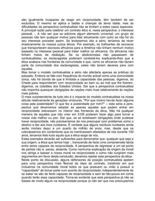 são igualmente incapazes de reagir em reciprocidade, têm também de ser
excluídos. O mesmo se aplica a bebés e crianças de tenra idade; mas as
dificuldades da perspectiva contratualista não se limitam a estes casos especiais.
A principal razão para celebrar um contrato ético é, nesta perspectiva, o interesse
pessoal. :, A não ser que se adicione algum elemento universal, um grupo de
pessoas não tem qualquer motivo para lidar eticamente com outro se não for do
seu interesse proceder assim. Se levássemos isto a sério, teríamos de rever
drasticamente os nossos juízos éticos. Por exemplo, os traficantes de escravos
que transportaram escravos africanos para a América não tinham nenhum motivo
baseado no interesse pessoal para tratar melhor os africanos. Os africanos não
tinham meios de retaliação. Se os abolicionistas não passassem de
contratualistas, os esclavagistas poderiam contestá-los explicando-lhes que a
ética acabava nas fronteiras da comunidade e que, como os africanos não faziam
parte da comunidade dos esclavagistas, estes não teriam deveres para com
aqueles.
Mas tomar o modelo contratualista a sério não afectaria apenas as práticas do
passado. Embora se fale com frequência do mundo actual como uma comunidade
única, não há dúvida de que é limitada a capacidade das pessoas, digamos, do
Chade para responderem com reciprocidade ao bem ou ao mal que lhe fizerem,
digamos, os cidadãos dos Estados Unidos. Dai que a perspectiva contratualista
não imponha quaisquer obrigações às nações mais ricas relativamente às nações
mais pobres.
O mais surpreendente de tudo isto é o impacte do modelo contratualista na nossa
atitude relativamente às gerações vindouras. "Por que motivo hei-de fazer alguma
coisa pela posteridade? O que fez a posteridade por mim?" -- esta seria a pers-
pectiva que deveríamos adoptar se apenas aqueles que podem entrar em
reciprocidade estivessem no interior das fronteiras da ética. Não há qualquer
maneira de aqueles que irão viver em 2100 poderem fazer algo para tornar a
nossa vida melhor ou pior. Daí que, se só existissem obrigações onde pudesse
haver reciprocidade, não precisaríamos de nos preocupar com problemas como o
destino a dar aos lixos nucleares. É verdade que alguns resíduos nucleares ainda
serão mortais daqui a um quarto de milhão de anos; mas, desde que os
colocássemos em contentores que os mantivessem afastados de nós durante 100
anos, teríamos feito tudo aquilo que a ética exige de nós.
Estes exemplos deverão ser suficientes para demonstrar que, qualquer que seja a
sua origem, a ética que temos hoje :, transcende de facto uma compreensão tácita
entre seres capazes de reciprocidade. A perspectiva de regressar a um tal ponto
de partida não é, penso, atraente. Como nenhuma explicação da origem da moral
nos obriga a basear a nossa moral na reciprocidade e como não surgiram mais
argumentos em favor desta conclusão, devemos rejeitar esta perspectiva da ética.
Neste ponto da discussão, alguns defensores da posição contratualista apelam
para uma perspectiva mais flexível da ideia de contrato, insistindo em que
incluamos na comunidade moral todos os que possuem ou virão a possuir a
*capacidade* de tomar parte num acordo de reciprocidade, independentemente de
se saber se são de facto capazes de reciprocidade e sem ter tão-pouco em conta
quando terão essa capacidade. Torna-se evidente que esta perspectiva já não se
baseia de modo algum na reciprocidade porque (a não ser que nos preocupemos
 