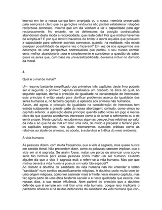 imenso em ter a nossa campa bem arranjada ou a nossa memória preservada
para sempre) é claro que as gerações vindouras não podem estabelecer relações
recíprocas connosco, mesmo que um dia venham a ter a capacidade para agir
reciprocamente. No entanto, se os defensores da posição contratualista
abandonam deste modo a reciprocidade, que resta dela? Por que motivo havemos
de adoptá-la? E por que motivo havemos de limitar a moral àqueles que possuem
a capacidade para celebrar acordos connosco, quando, na realidade, não existe
qualquer possibilidade de alguma vez o fazerem? Em vez de nos apegarmos aos
destroços de uma perspectiva contratualista que perdeu o seu núcleo central,
seria melhor abandoná-la pura e simplesmente e considerar a questão de saber
quais os seres que, com base na universalizabilidade, devemos incluir no domínio
da moral.
4.
Qual é o mal de matar?
Um resumo bastante simplificado dos primeiros três capítulos deste livro poderia
ser o seguinte: o primeiro capítulo estabelece um conceito de ética do qual, no
segundo capítulo, deriva o princípio da igualdade na consideração de interesses;
este princípio é então usado para clarificar problemas acerca da igualdade dos
seres humanos e, no terceiro capítulo, é aplicado aos animais não humanos.
Assim, até agora, o princípio da igualdade na consideração de interesses tem
estado subjacente a grande parte da nossa abordagem; contudo, como vimos no
capítulo anterior, a aplicação deste princípio quando estão vidas em jogo é menos
clara do que quando abordamos interesses como o de evitar o sofrimento ou o de
sentir prazer. Neste capítulo, estudaremos algumas perspectivas relativas ao valor
da vida e ao que há de mal em tirar uma vida, de modo a preparar o terreno para
os capítulos seguintes, nos quais retomaremos questões práticas como as
relativas ao abate de animais, ao aborto, à eutanásia e à ética do meio ambiente.
A vida humana
As pessoas dizem, com muita frequência, que a vida é sagrada, mas quase nunca
em sentido literal. Não pretendem dizer, como as palavras parecem implicar, que a
vida em si é sagrada. Se assim fosse, matar um porco ou arrancar uma couve
seria tão horrível para essas pessoas como matar um ser humano. Quando
alguém diz que a vida é sagrada está a referir-se à vida humana. Mas por que
motivo deverá a vida humana possuir um valor tão especial?
Ao discutir a doutrina da santidade da vida humana não irei entender o termo
"santidade" num sentido especificamente religioso. A doutrina pode muito bem ter
uma origem religiosa, como irei assinalar mais à frente neste mesmo capítulo, mas
faz agora parte de uma ética bastante secular e é nesta qualidade que exerce, nos
nossos dias, a sua maior influência. Nem partirei do princípio que a doutrina
defende que é sempre um mal tirar uma vida humana, porque isso implicaria o
pacifismo absoluto e há muitos defensores da santidade da vida humana que con-
 