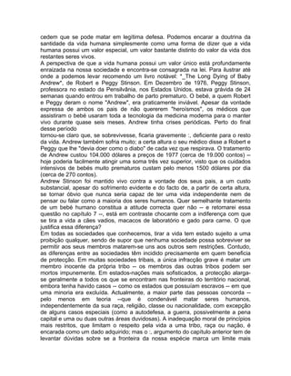 cedem que se pode matar em legítima defesa. Podemos encarar a doutrina da
santidade da vida humana simplesmente como uma forma de dizer que a vida
humana possui um valor especial, um valor bastante distinto do valor da vida dos
restantes seres vivos.
A perspectiva de que a vida humana possui um valor único está profundamente
enraizada na nossa sociedade e encontra-se consagrada na lei. Para ilustrar até
onde a podemos levar recomendo um livro notável: *_The Long Dying of Baby
Andrew*, de Robert e Peggy Stinson. Em Dezembro de 1976, Peggy Stinson,
professora no estado da Pensilvânia, nos Estados Unidos, estava grávida de 24
semanas quando entrou em trabalho de parto prematuro. O bebé, a quem Robert
e Peggy deram o nome "Andrew", era praticamente inviável. Apesar da vontade
expressa de ambos os pais de não quererem "heroísmos", os médicos que
assistiram o bebé usaram toda a tecnologia da medicina moderna para o manter
vivo durante quase seis meses. Andrew tinha crises periódicas. Perto do final
desse período
tornou-se claro que, se sobrevivesse, ficaria gravemente :, deficiente para o resto
da vida. Andrew também sofria muito; a certa altura o seu médico disse a Robert e
Peggy que lhe "devia doer como o diabo" de cada vez que respirava. O tratamento
de Andrew custou 104.000 dólares a preços de 1977 (cerca de 19.000 contos) --
hoje poderia facilmente atingir uma soma três vez superior, visto que os cuidados
intensivos de bebés muito prematuros custam pelo menos 1500 dólares por dia
(cerca de 270 contos).
Andrew Stinson foi mantido vivo contra a vontade dos seus pais, a um custo
substancial, apesar do sofrimento evidente e do facto de, a partir de certa altura,
se tornar óbvio que nunca seria capaz de ter uma vida independente nem de
pensar ou falar como a maioria dos seres humanos. Quer semelhante tratamento
de um bebé humano constitua a atitude correcta quer não -- e retomarei essa
questão no capítulo 7 --, está em contraste chocante com a indiferença com que
se tira a vida a cães vadios, macacos de laboratório e gado para carne. O que
justifica essa diferença?
Em todas as sociedades que conhecemos, tirar a vida tem estado sujeito a uma
proibição qualquer, sendo de supor que nenhuma sociedade possa sobreviver se
permitir aos seus membros matarem-se uns aos outros sem restrições. Contudo,
as diferenças entre as sociedades têm incidido precisamente em quem beneficia
de protecção. Em muitas sociedades tribais, a única infracção grave é matar um
membro inocente da própria tribo -- os membros das outras tribos podem ser
mortos impunemente. Em estados-nações mais sofisticados, a protecção alarga-
se geralmente a todos os que se encontram nas fronteiras do território nacional,
embora tenha havido casos -- como os estados que possuíam escravos -- em que
uma minoria era excluída. Actualmente, a maior parte das pessoas concorda --
pelo menos em teoria --que é condenável matar seres humanos,
independentemente da sua raça, religião, classe ou nacionalidade, com excepção
de alguns casos especiais (como a autodefesa, a guerra, possivelmente a pena
capital e uma ou duas outras áreas duvidosas). A inadequação moral de princípios
mais restritos, que limitam o respeito pela vida a uma tribo, raça ou nação, é
encarada como um dado adquirido; mas o :, argumento do capítulo anterior tem de
levantar dúvidas sobre se a fronteira da nossa espécie marca um limite mais
 