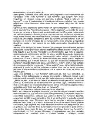 defensável do círculo sob protecção.
Neste ponto, devemos fazer uma pausa para perguntar o que entendemos por
expressões como "vida humana" e "ser humano", que surgem com muita
frequência em debates sobre, por exemplo, o aborto. "Será o feto um ser
humano?" -- esta é, muitas vezes, a questão crucial nesses debates; mas, se não
reflectirmos cuidadosamente sobre estes termos, essas perguntas não terão
resposta.
É possível dar à expressão "ser humano" um significado preciso. Podemos usá-la
como equivalente a "membro da espécie *_Homo sapiens*". A questão de saber
se um ser pertence a determinada espécie pode ser cientificamente determinada
por meio de um estudo da natureza dos cromossomas das células dos organismos
vivos. Neste sentido, não há dúvida de que, desde os primeiros momentos da sua
existência, um embrião concebido a partir de esperma e óvulo humanos é um ser
humano; e o mesmo é verdade do ser humano com a mais profunda e irreparável
deficiência mental -- até mesmo de um bebé anencefálico (literalmente sem
cérebro).
Há uma outra definição do termo "humano", proposta por Joseph Fletcher, teólogo
protestante e autor prolífico de escritos sobre temas éticos. Fletcher compilou uma
lista daquilo a que chamou "indicadores de humanidade", que inclui o seguinte:
autoconsciência, autodomínio, sentido do futuro, sentido do passado, capacidade
de se relacionar com outros, preocupação pelos outros, comunicação e
curiosidade. É este o sentido do termo que temos em mente quando elogiamos
alguém dizendo que "é muito humano" ou que tem "qualidades verdadeiramente
humanas". Quando dizemos tal coisa, não estamos, é claro, a referir-nos ao facto
de a pessoa pertencer à espécie *_Homo sapiens*, que, como facto biológico,
raramente é posto em dúvida; estamos a querer dizer que os seres humanos
possuem tipicamente certas qualidades e que a pessoa em causa as possui em
elevado grau.
Estes dois sentidos de "ser humano" sobrepõem-se, mas não coincidem. O
embrião, o feto subsequente, a criança gravemente :, deficiente mental e até
mesmo o recém-nascido, todos eles são indiscutivelmente membros da espécie
*_Homo sapiens*, mas nenhum deles é autoconsciente nem possui um sentido do
futuro ou a capacidade de se relacionar com os outros. Logo, a escolha entre os
dois sentidos pode ter implicações importantes para a forma como respondemos a
perguntas como "Será que o feto é um ser humano?".
Quando escolhemos as palavras que usamos em situações
como esta, devemos empregar os termos que permitam exprimir o que queremos
dizer com clareza e que não introduzam antecipadamente juízos sobre a resposta
a questões substantivas. Estipular que usamos o termo "ser humano", digamos,
no primeiro sentido e que, portanto, o feto é um ser humano e o aborto é imoral
não ajudaria em nada. Tão-pouco seria melhor escolher o segundo sentido e
defender nesta base que o aborto é aceitável. A moral do aborto é uma questão
substantiva, cuja resposta não pode depender do sentido que estipularmos para
as palavras que usamos. Para evitar fazer petições de princípio e para tornar o
meu sentido claro, porei de lado, por agora, o ambíguo termo "ser humano" e
substitui-lo-ei por dois termos diferentes, correspondentes aos dois sentidos
diferentes de "ser humano". Para o primeiro sentido, o biológico, usarei
 