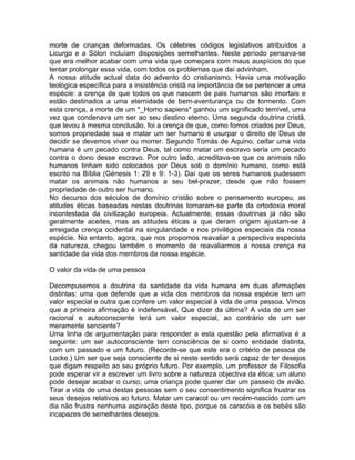 morte de crianças deformadas. Os célebres códigos legislativos atribuídos a
Licurgo e a Sólon incluíam disposições semelhantes. Neste período pensava-se
que era melhor acabar com uma vida que começara com maus auspícios do que
tentar prolongar essa vida, com todos os problemas que daí advinham.
A nossa atitude actual data do advento do cristianismo. Havia uma motivação
teológica específica para a insistência cristã na importância de se pertencer a uma
espécie: a crença de que todos os que nascem de pais humanos são imortais e
estão destinados a uma eternidade de bem-aventurança ou de tormento. Com
esta crença, a morte de um *_Homo sapiens* ganhou um significado temível, uma
vez que condenava um ser ao seu destino eterno. Uma segunda doutrina cristã,
que levou à mesma conclusão, foi a crença de que, como fomos criados por Deus,
somos propriedade sua e matar um ser humano é usurpar o direito de Deus de
decidir se devemos viver ou morrer. Segundo Tomás de Aquino, ceifar uma vida
humana é um pecado contra Deus, tal como matar um escravo seria um pecado
contra o dono desse escravo. Por outro lado, acreditava-se que os animais não
humanos tinham sido colocados por Deus sob o domínio humano, como está
escrito na Bíblia (Génesis 1: 29 e 9: 1-3). Daí que os seres humanos pudessem
matar os animais não humanos a seu bel-prazer, desde que não fossem
propriedade de outro ser humano.
No decurso dos séculos de domínio cristão sobre o pensamento europeu, as
atitudes éticas baseadas nestas doutrinas tornaram-se parte da ortodoxia moral
incontestada da civilização europeia. Actualmente, essas doutrinas já não são
geralmente aceites, mas as atitudes éticas a que deram origem ajustam-se à
arreigada crença ocidental na singularidade e nos privilégios especiais da nossa
espécie. No entanto, agora, que nos propomos reavaliar a perspectiva especista
da natureza, chegou também o momento de reavaliarmos a nossa crença na
santidade da vida dos membros da nossa espécie.
O valor da vida de uma pessoa
Decompusemos a doutrina da santidade da vida humana em duas afirmações
distintas: uma que defende que a vida dos membros da nossa espécie tem um
valor especial e outra que confere um valor especial à vida de uma pessoa. Vimos
que a primeira afirmação é indefensável. Que dizer da última? A vida de um ser
racional e autoconsciente terá um valor especial, ao contrário de um ser
meramente senciente?
Uma linha de argumentação para responder a esta questão pela afirmativa é a
seguinte: um ser autoconsciente tem consciência de si como entidade distinta,
com um passado e um futuro. (Recorde-se que este era o critério de pessoa de
Locke.) Um ser que seja consciente de si neste sentido será capaz de ter desejos
que digam respeito ao seu próprio futuro. Por exemplo, um professor de Filosofia
pode esperar vir a escrever um livro sobre a natureza objectiva da ética; um aluno
pode desejar acabar o curso; uma criança pode querer dar um passeio de avião.
Tirar a vida de uma destas pessoas sem o seu consentimento significa frustrar os
seus desejos relativos ao futuro. Matar um caracol ou um recém-nascido com um
dia não frustra nenhuma aspiração deste tipo, porque os caracóis e os bebés são
incapazes de semelhantes desejos.
 