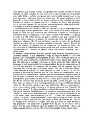 Pode dizer-se que, quando se mata uma pessoa, não ficamos perante um desejo
frustrado no mesmo sentido em que tenho um desejo frustrado quando percorro
uma região árida e, ao fazer uma pausa para matar a sede, descubro que o meu
cantil está roto. Neste caso tenho um desejo que não posso satisfazer e sinto
frustração e desconforto devido ao desejo contínuo e não satisfeito de água.
Quando me matam, os desejos que tenho relativos ao futuro não continuam
depois da minha morte e não sofro com a sua não satisfação. Mas significará isto
que impedir a satisfação desses desejos não importa?
O utilitarismo clássico -- tal como foi exposto pelo seu fundador, Jeremy Bentham,
e refinado por filósofos posteriores, como John Stuart Mill e Henry Sidgwick --
ajuíza os actos pela sua tendência para maximizar o prazer ou a felicidade e
minimizar a dor ou a infelicidade. Termos como "prazer" e "felicidade" :, são pouco
precisos, mas não restam dúvidas de que se referem a algo que se sente ou se
vive; por outras palavras, a estados de consciência. Logo, de acordo com o
utilitarismo clássico, não há um significado especial no facto de os desejos
relativos ao futuro não se cumprirem quando as pessoas morrem. Quando se
morre de repente, os desejos que se possam ter em relação ao futuro não
importam para a quantidade de prazer ou de dor que se sente. Assim, para o
utilitarista clássico, o estatuto de "pessoa" não é directamente *relevante* para o
mal de matar.
No entanto, indirectamente, ser uma pessoa pode tornar-se importante para o
utilitarista clássico. A sua importância surge da seguinte forma: se sou uma
pessoa, tenho um conceito de mim próprio. Sei que tenho um futuro. Também sei
que a minha existência futura pode ser interrompida. Se eu pensar que é provável
que isto aconteça a qualquer momento, a minha existência ficará repleta de
ansiedade e será presumivelmente menos agradável do que se não pensar que é
provável que aconteça por enquanto. Se eu souber que as pessoas como eu
raramente são mortas, preocupar-me-ei menos. Daí que o utilitarista clássico
possa defender a proibição de matar pessoas na base *indirecta* de que isso
aumenta a felicidade de pessoas que, de outra forma, se preocupariam com a
possibilidade de serem mortas. Digo que se trata de uma razão *indirecta* porque
não se refere a nenhum mal directo provocado na pessoa morta, mas a uma
consequência que isso tem noutras pessoas. É claro que há algo de estranho em
objectar ao homicídio não por causa do mal causado à vítima, mas por causa do
efeito que esse assassínio terá noutras pessoas. Só mesmo um utilitarista clássico
radical se não sentiria perturbado por esta estranheza. (Não nos esqueçamos,
porém, que estamos neste momento a considerar apenas o mal *especial* de
matar uma *pessoa*. O utilitarista clássico pode ainda encarar a morte como um
mal porque elimina a felicidade que a vítima sentiria se permanecesse viva. Esta
objecção à morte provocada aplicar-se-ia a todo o ser com probabilidade de ter
um futuro feliz, quer fosse uma pessoa quer não.) Contudo, para os fins presentes,
o ponto principal é o de que esta razão indirecta proporciona um motivo para se
levar mais a sério a morte de uma pessoa que a morte de outro ser. Se :, um ser
for incapaz de se conceber a si próprio como algo que existe ao longo do tempo,
não precisamos de considerar a possibilidade de ele se preocupar com a
perspectiva de a sua existência futura ser subitamente interrompida -- ele não se
pode preocupar com isso porque não tem uma concepção do seu próprio futuro.
 