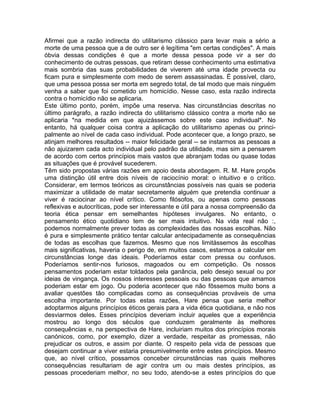 Afirmei que a razão indirecta do utilitarismo clássico para levar mais a sério a
morte de uma pessoa que a de outro ser é legítima "em certas condições". A mais
óbvia dessas condições é que a morte dessa pessoa pode vir a ser do
conhecimento de outras pessoas, que retiram desse conhecimento uma estimativa
mais sombria das suas probabilidades de viverem até uma idade provecta ou
ficam pura e simplesmente com medo de serem assassinadas. É possível, claro,
que uma pessoa possa ser morta em segredo total, de tal modo que mais ninguém
venha a saber que foi cometido um homicídio. Nesse caso, esta razão indirecta
contra o homicídio não se aplicaria.
Este último ponto, porém, impõe uma reserva. Nas circunstâncias descritas no
último parágrafo, a razão indirecta do utilitarismo clássico contra a morte não se
aplicaria *na medida em que ajuizássemos sobre este caso individual*. No
entanto, há qualquer coisa contra a aplicação do utilitarismo apenas ou princi-
palmente ao nível de cada caso individual. Pode acontecer que, a longo prazo, se
atinjam melhores resultados -- maior felicidade geral -- se instarmos as pessoas a
não ajuizarem cada acto individual pelo padrão da utilidade, mas sim a pensarem
de acordo com certos princípios mais vastos que abranjam todas ou quase todas
as situações que é provável sucederem.
Têm sido propostas várias razões em apoio desta abordagem. R. M. Hare propôs
uma distinção útil entre dois níveis de raciocínio moral: o intuitivo e o crítico.
Considerar, em termos teóricos as circunstâncias possíveis nas quais se poderia
maximizar a utilidade de matar secretamente alguém que pretendia continuar a
viver é raciocinar ao nível crítico. Como filósofos, ou apenas como pessoas
reflexivas e autocríticas, pode ser interessante e útil para a nossa compreensão da
teoria ética pensar em semelhantes hipóteses invulgares. No entanto, o
pensamento ético quotidiano tem de ser mais intuitivo. Na vida real não :,
podemos normalmente prever todas as complexidades das nossas escolhas. Não
é pura e simplesmente prático tentar calcular antecipadamente as consequências
de todas as escolhas que fazemos. Mesmo que nos limitássemos às escolhas
mais significativas, haveria o perigo de, em muitos casos, estarmos a calcular em
circunstâncias longe das ideais. Poderíamos estar com pressa ou confusos.
Poderíamos sentir-nos furiosos, magoados ou em competição. Os nossos
pensamentos poderiam estar toldados pela ganância, pelo desejo sexual ou por
ideias de vingança. Os nossos interesses pessoais ou das pessoas que amamos
poderiam estar em jogo. Ou poderia acontecer que não fôssemos muito bons a
avaliar questões tão complicadas como as consequências prováveis de uma
escolha importante. Por todas estas razões, Hare pensa que seria melhor
adoptarmos alguns princípios éticos gerais para a vida ética quotidiana, e não nos
desviarmos deles. Esses princípios deveriam incluir aqueles que a experiência
mostrou ao longo dos séculos que conduzem geralmente às melhores
consequências e, na perspectiva de Hare, incluiriam muitos dos princípios morais
canónicos, como, por exemplo, dizer a verdade, respeitar as promessas, não
prejudicar os outros, e assim por diante. O respeito pela vida de pessoas que
desejam continuar a viver estaria presumivelmente entre estes princípios. Mesmo
que, ao nível crítico, possamos conceber circunstâncias nas quais melhores
consequências resultariam de agir contra um ou mais destes princípios, as
pessoas procederiam melhor, no seu todo, atendo-se a estes princípios do que
 