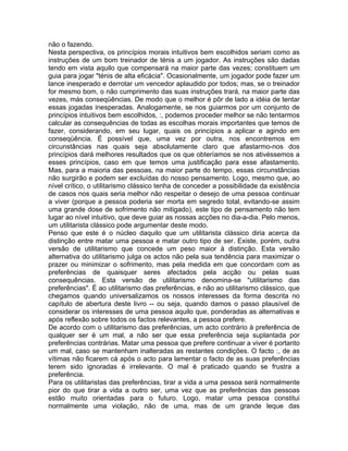 não o fazendo.
Nesta perspectiva, os princípios morais intuitivos bem escolhidos seriam como as
instruções de um bom treinador de ténis a um jogador. As instruções são dadas
tendo em vista aquilo que compensará na maior parte das vezes; constituem um
guia para jogar "ténis de alta eficácia". Ocasionalmente, um jogador pode fazer um
lance inesperado e derrotar um vencedor aplaudido por todos; mas, se o treinador
for mesmo bom, o não cumprimento das suas instruções trará, na maior parte das
vezes, más conseqüências. De modo que o melhor é pôr de lado a idéia de tentar
essas jogadas inesperadas. Analogamente, se nos guiarmos por um conjunto de
princípios intuitivos bem escolhidos, :, podemos proceder melhor se não tentarmos
calcular as consequências de todas as escolhas morais importantes que temos de
fazer, considerando, em seu lugar, quais os princípios a aplicar e agindo em
conseqüência. É possível que, uma vez por outra, nos encontremos em
circunstâncias nas quais seja absolutamente claro que afastarmo-nos dos
princípios dará melhores resultados que os que obteríamos se nos ativéssemos a
esses princípios, caso em que temos uma justificação para esse afastamento.
Mas, para a maioria das pessoas, na maior parte do tempo, essas circunstâncias
não surgirão e podem ser excluídas do nosso pensamento. Logo, mesmo que, ao
nível crítico, o utilitarismo clássico tenha de conceder a possibilidade da existência
de casos nos quais seria melhor não respeitar o desejo de uma pessoa continuar
a viver (porque a pessoa poderia ser morta em segredo total, evitando-se assim
uma grande dose de sofrimento não mitigado), este tipo de pensamento não tem
lugar ao nível intuitivo, que deve guiar as nossas acções no dia-a-dia. Pelo menos,
um utilitarista clássico pode argumentar deste modo.
Penso que este é o núcleo daquilo que um utilitarista clássico diria acerca da
distinção entre matar uma pessoa e matar outro tipo de ser. Existe, porém, outra
versão de utilitarismo que concede um peso maior à distinção. Esta versão
alternativa do utilitarismo julga os actos não pela sua tendência para maximizar o
prazer ou minimizar o sofrimento, mas pela medida em que concordam com as
preferências de quaisquer seres afectados pela acção ou pelas suas
consequências. Esta versão de utilitarismo denomina-se "utilitarismo das
preferências". É ao utilitarismo das preferências, e não ao utilitarismo clássico, que
chegamos quando universalizamos os nossos interesses da forma descrita no
capítulo de abertura deste livro -- ou seja, quando damos o passo plausível de
considerar os interesses de uma pessoa aquilo que, ponderadas as alternativas e
após reflexão sobre todos os factos relevantes, a pessoa prefere.
De acordo com o utilitarismo das preferências, um acto contrário à preferência de
qualquer ser é um mal, a não ser que essa preferência seja suplantada por
preferências contrárias. Matar uma pessoa que prefere continuar a viver é portanto
um mal, caso se mantenham inalteradas as restantes condições. O facto :, de as
vítimas não ficarem cá após o acto para lamentar o facto de as suas preferências
terem sido ignoradas é irrelevante. O mal é praticado quando se frustra a
preferência.
Para os utilitaristas das preferências, tirar a vida a uma pessoa será normalmente
pior do que tirar a vida a outro ser, uma vez que as preferências das pessoas
estão muito orientadas para o futuro. Logo, matar uma pessoa constitui
normalmente uma violação, não de uma, mas de um grande leque das
 