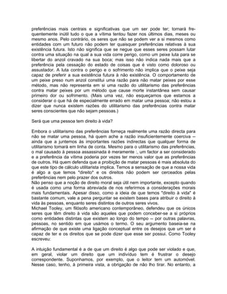 preferências mais centrais e significativas que um ser pode ter; tornará fre-
quentemente inútil tudo o que a vítima tentou fazer nos últimos dias, meses ou
mesmo anos. Pelo contrário, os seres que não se podem ver a si mesmos como
entidades com um futuro não podem ter quaisquer preferências relativas à sua
existência futura. Isto não significa que se negue que esses seres possam lutar
contra uma situação na qual a sua vida corre perigo, como um peixe luta para se
libertar do anzol cravado na sua boca; mas isso não indica nada mais que a
preferência pela cessação do estado de coisas que é visto como doloroso ou
assustador. A luta contra o perigo e o sofrimento não implica que o peixe seja
capaz de preferir a sua existência futura à não existência. O comportamento de
um peixe preso num anzol constitui uma razão para não matar peixes por esse
método, mas não representa em si uma razão do utilitarismo das preferências
contra matar peixes por um método que cause morte instantânea sem causar
primeiro dor ou sofrimento. (Mais uma vez, não esqueçamos que estamos a
considerar o que há de especialmente errado em matar uma pessoa; não estou a
dizer que nunca existem razões do utilitarismo das preferências contra matar
seres conscientes que não sejam pessoas.)
Será que uma pessoa tem direito à vida?
Embora o utilitarismo das preferências forneça realmente uma razão directa para
não se matar uma pessoa, há quem ache a razão insuficientemente coerciva --
ainda que a juntemos às importantes razões indirectas que qualquer forma de
utilitarismo tomará em linha de conta. Mesmo para o utilitarismo das preferências,
o mal causado à pessoa assassinada é meramente :, um factor a ser considerado
e a preferência da vítima poderia por vezes ter menos valor que as preferências
de outros. Há quem defenda que a proibição de matar pessoas é mais absoluta do
que este tipo de cálculo utilitarista implica. Temos a sensação de que a nossa vida
é algo a que temos *direito* e os direitos não podem ser cerceados pelas
preferências nem pelo prazer dos outros.
Não penso que a noção de direito moral seja útil nem importante, excepto quando
é usada como uma forma abreviada de nos referirmos a considerações morais
mais fundamentais. Apesar disso, como a ideia de que temos "direito à vida" é
bastante comum, vale a pena perguntar se existem bases para atribuir o direito à
vida às pessoas, enquanto seres distintos de outros seres vivos.
Michael Tooley, um filósofo americano contemporâneo, defendeu que os únicos
seres que têm direito à vida são aqueles que podem conceber-se a si próprios
como entidades distintas que existem ao longo do tempo -- por outras palavras,
pessoas, no sentido em que usámos o termo. O seu argumento baseia-se na
afirmação de que existe uma ligação conceptual entre os desejos que um ser é
capaz de ter e os direitos que se pode dizer que esse ser possui. Como Tooley
escreveu:
A intuição fundamental é a de que um direito é algo que pode ser violado e que,
em geral, violar um direito que um indivíduo tem é frustrar o desejo
correspondente. Suponhamos, por exemplo, que o leitor tem um automóvel.
Nesse caso, tenho, à primeira vista, a obrigação de não lho tirar. No entanto, a
 