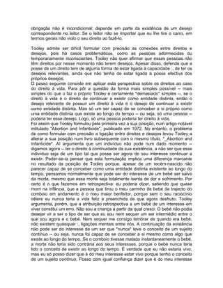 obrigação não é incondicional; depende em parte da existência de um desejo
correspondente no leitor. Se o leitor não se importar que eu lhe tire o carro, em
termos gerais não violo o seu direito ao fazê-lo.
Tooley admite ser difícil formular com precisão as conexões entre direitos e
desejos, pois há casos problemáticos, como as pessoas adormecidas ou
temporariamente inconscientes. Tooley não quer afirmar que essas pessoas não
têm direitos por nesse momento não terem desejos. Apesar disso, defende que a
posse de um direito tem de alguma forma de estar ligada à capacidade :, de ter os
desejos relevantes, ainda que não tenha de estar ligada à posse efectiva dos
próprios desejos.
O passo seguinte consiste em aplicar esta perspectiva sobre os direitos ao caso
do direito à vida. Para pôr a questão da forma mais simples possível -- mais
simples do que o faz o próprio Tooley e certamente *demasiado* simples --, se o
direito à vida é o direito de continuar a existir como entidade distinta, então o
desejo relevante de possuir um direito à vida é o desejo de continuar a existir
como entidade distinta. Mas só um ser capaz de se conceber a si próprio como
uma entidade distinta que existe ao longo do tempo -- ou seja, só uma pessoa --
poderia ter esse desejo. Logo, só uma pessoa poderia ter direito à vida.
Foi assim que Tooley formulou pela primeira vez a sua posição, num artigo notável
intitulado "Abortion and Infanticide", publicado em 1972. No entanto, o problema
de como formular com precisão a ligação entre direitos e desejos levou Tooley a
alterar a sua posição num livro subsequente com o mesmo título, *_Abortion and
Infanticide*. Aí argumenta que um indivíduo não pode num dado momento --
digamos agora -- ter o direito à continuidade da sua existência, a não ser que esse
indivíduo seja de um tipo tal que possa ser agora do seu interesse continuar a
existir. Poder-se-ia pensar que esta formulação implica uma diferença marcante
no resultado da posição de Tooley porque, apesar de um recém-nascido não
parecer capaz de se conceber como uma entidade distinta existente ao longo do
tempo, pensamos normalmente que pode ser do interesse de um bebé ser salvo
da morte, mesmo que essa morte seja totalmente isenta de dor e sofrimento. Por
certo é o que fazemos em retrospectiva: eu poderia dizer, sabendo que quase
morri na infância, que a pessoa que tirou o meu carrinho de bebé da trajecto do
comboio em andamento é o meu maior benfeitor, porque sem o seu raciocínio
célere eu nunca teria a vida feliz e preenchida de que agora desfruto. Tooley
argumenta, porém, que a atribuição retrospectiva a um bebé de um interesse em
viver constitui um erro. Não sou a criança a partir da qual cresci. O bebé não podia
desejar vir a ser o tipo de ser que eu sou nem sequer um ser intermédio entre o
que sou agora e o bebé. Nem sequer me consigo lembrar de quando era bebé;
não existem quaisquer :, ligações mentais entre nós. A continuação da existência
não pode ser do interesse de um ser que *nunca* teve o conceito de um sujeito
contínuo -- ou seja, nunca foi capaz de se conceber a si mesmo como algo que
existe ao longo do tempo. Se o comboio tivesse matado instantaneamente o bebé,
a morte não teria sido contrária aos seus interesses, porque o bebé nunca teria
tido o conceito de existir ao longo do tempo. É verdade que eu não estaria vivo,
mas eu só posso dizer que é do meu interesse estar vivo porque tenho o conceito
de um sujeito contínuo. Posso com igual confiança dizer que é do meu interesse
 
