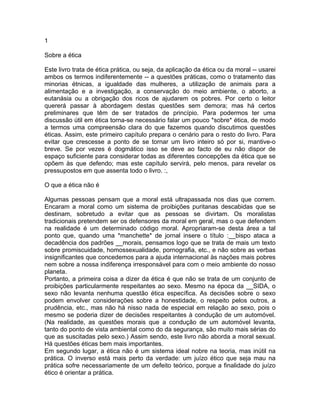 1
Sobre a ética
Este livro trata de ética prática, ou seja, da aplicação da ética ou da moral -- usarei
ambos os termos indiferentemente -- a questões práticas, como o tratamento das
minorias étnicas, a igualdade das mulheres, a utilização de animais para a
alimentação e a investigação, a conservação do meio ambiente, o aborto, a
eutanásia ou a obrigação dos ricos de ajudarem os pobres. Por certo o leitor
quererá passar à abordagem destas questões sem demora; mas há certos
preliminares que têm de ser tratados de princípio. Para podermos ter uma
discussão útil em ética torna-se necessário falar um pouco *sobre* ética, de modo
a termos uma compreensão clara do que fazemos quando discutimos questões
éticas. Assim, este primeiro capítulo prepara o cenário para o resto do livro. Para
evitar que crescesse a ponto de se tornar um livro inteiro só por si, mantive-o
breve. Se por vezes é dogmático isso se deve ao facto de eu não dispor de
espaço suficiente para considerar todas as diferentes concepções da ética que se
opõem às que defendo; mas este capítulo servirá, pelo menos, para revelar os
pressupostos em que assenta todo o livro. :,
O que a ética não é
Algumas pessoas pensam que a moral está ultrapassada nos dias que correm.
Encaram a moral como um sistema de proibições puritanas descabidas que se
destinam, sobretudo a evitar que as pessoas se divirtam. Os moralistas
tradicionais pretendem ser os defensores da moral em geral, mas o que defendem
na realidade é um determinado código moral. Apropriaram-se desta área a tal
ponto que, quando uma *manchette* de jornal insere o título :__bispo ataca a
decadência dos padrões __morais, pensamos logo que se trata de mais um texto
sobre promiscuidade, homossexualidade, pornografia, etc., e não sobre as verbas
insignificantes que concedemos para a ajuda internacional às nações mais pobres
nem sobre a nossa indiferença irresponsável para com o meio ambiente do nosso
planeta.
Portanto, a primeira coisa a dizer da ética é que não se trata de um conjunto de
proibições particularmente respeitantes ao sexo. Mesmo na época da __SIDA, o
sexo não levanta nenhuma questão ética específica. As decisões sobre o sexo
podem envolver considerações sobre a honestidade, o respeito pelos outros, a
prudência, etc., mas não há nisso nada de especial em relação ao sexo, pois o
mesmo se poderia dizer de decisões respeitantes à condução de um automóvel.
(Na realidade, as questões morais que a condução de um automóvel levanta,
tanto do ponto de vista ambiental como do da segurança, são muito mais sérias do
que as suscitadas pelo sexo.) Assim sendo, este livro não aborda a moral sexual.
Há questões éticas bem mais importantes.
Em segundo lugar, a ética não é um sistema ideal nobre na teoria, mas inútil na
prática. O inverso está mais perto da verdade: um juízo ético que seja mau na
prática sofre necessariamente de um defeito teórico, porque a finalidade do juízo
ético é orientar a prática.
 