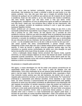 que os meus pais se tenham conhecido, porque, se nunca se tivessem
encontrado, não poderiam ter criado o embrião a partir do qual evolui e eu não
estaria, portanto, vivo. Isto não quer dizer que a criação do embrião fosse do
interesse de qualquer ser em potência que pairava por ali à espera de ser trazido
à existência. Esse ser não existia e, se eu não tivesse sido trazido à existência,
não teria havido alguém que não teria vivido a vida que tenho vivido.
Analogamente, cometemos um erro se atribuirmos agora ao bebé um interesse na
sua vida futura --bebé que, nos primeiros dias a seguir ao seu nascimento, não
pode ter qualquer conceito de existência contínua e com o qual não possuo
quaisquer ligações mentais.
Assim, embora por um caminho mais longo, Tooley chega no seu livro a uma
conclusão praticamente equivalente à que chegou no seu artigo. Para ter direito à
vida é preciso ter ou, pelo menos, ter tido alguma vez o conceito de uma
existência contínua. Note-se que esta formulação evita os problemas decorrentes
de pessoas adormecidas ou inconscientes; basta que alguém tenha tido em algum
momento o conceito de existência continua para poder dizer que a continuidade
da sua vida pode ser do seu interesse. Isto faz sentido; o meu desejo de continuar
a viver -- ou de completar este livro ou de dar a volta ao mundo no ano que vem --
não cessa quando não estou conscientemente a pensar nessas coisas.
Desejamos muitas vezes algo sem que o desejo esteja sempre presente no nosso
espírito. O facto de termos o desejo torna-se aparente quando algo nos faz
recordá-lo ou quando somos confrontados de súbito com uma situação na qual
temos de escolher entre duas linhas de acção, uma das quais
:, torna a realização desse desejo menos provável. Do mesmo modo, quando
dormimos, os nossos desejos relativos ao futuro não deixam de existir. Continuam
presentes quando acordamos. Tal como os desejos ainda fazem parte de nós,
também o nosso interesse numa vida contínua permanece parte de nós enquanto
estamos a dormir ou inconscientes.
As pessoas e o respeito pela autonomia
Até agora, a nossa abordagem do mal de matar uma pessoa concentrou-se na
capacidade desta para encarar o seu futuro e para ter desejos com ele
relacionados. Uma outra implicação de se ser pessoa pode também ter relevância
para o mal de matar. Há uma corrente de pensamento ético, associada a Kant,
mas incluindo muitos autores que não são kantianos, de acordo com a qual o
respeito pela autonomia constitui um princípio ético fundamental. Por "autonomia"
entende-se a capacidade para efectuar escolhas, tomar decisões e agir nessa
base. Os seres racionais e autoconscientes têm presumivelmente esta aptidão,
enquanto os seres que não podem considerar as alternativas à sua disposição não
são capazes de escolher no sentido requerido e logo não podem ser autónomos.
Em particular, somente um ser que compreenda a diferença entre morrer e
continuar a viver pode autonomamente escolher viver. Daí que matar uma pessoa
que não tenha escolhido morrer viole a autonomia dessa pessoa; e, como a
escolha entre viver e morrer é a mais fundamental que alguém pode fazer, a
escolha da qual todas as outras escolhas dependem, matar uma pessoa que não
escolha morrer constitui a violação mais grave possível da autonomia dessa
 