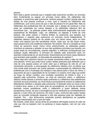 pessoa.
Nem toda a gente concorda que o respeito pela autonomia constitui um princípio
ético fundamental ou sequer um princípio moral válido. Os utilitaristas não
respeitam a autonomia pela autonomia, embora possam conferir grande peso ao
desejo de uma pessoa continuar a viver, quer à maneira do utilitarismo das
preferências, quer como prova de que a vida da pessoa foi em geral feliz. Mas os
utilitaristas das preferências têm de conceder que o desejo de continuar a viver
pode ser suplantado por outros desejos e os utilitaristas clássicos têm de
reconhecer que :, as pessoas podem estar profundamente enganadas nas suas
expectativas de felicidade. Logo, um utilitarista, ao objectar à morte de uma
pessoa, não pode colocar a mesma ênfase na autonomia que aqueles que
consideram o respeito pela autonomia um princípio moral independente. O
utilitarista clássico poderia ter de aceitar que, em certos casos, seria um bem
matar uma pessoa que não escolhesse morrer, dado que, se não fosse morta,
essa pessoa teria uma existência miserável. No entanto, isto só é verdade ao nível
crítico do raciocínio moral. Como vimos anteriormente, os utilitaristas podem
incentivar as pessoas a adoptar na sua vida quotidiana princípios que levarão, em
quase todas as circunstâncias, quando seguidos, a melhores consequências que
qualquer acção alternativa. O princípio do respeito pela autonomia seria um
exemplo fundamental de um tal princípio. Examinaremos em breve casos efectivos
que levantam esta questão, na discussão da eutanásia do capítulo 7.
Talvez seja útil e oportuno resumir as nossas conclusões sobre o valor da vida de
uma pessoa. Vimos que pode haver quatro razões possíveis para defender que a
vida de uma pessoa possui um certo valor que a distingue da vida de um ser
meramente senciente: a preocupação do utilitarismo clássico com os efeitos que
uma morte pode provocar nas outras pessoas; a preocupação do utilitarismo das
preferências com a frustração dos desejos e dos planos para o futuro da vítima; o
argumento de que a capacidade de se conceber a si próprio como algo que existe
ao longo do tempo constitui uma condição necessária do direito à vida; e o
respeito pela autonomia. Embora, ao nível do raciocínio critico, o utilitarismo
clássico aceite apenas a primeira razão (indirecta) e o utilitarismo das preferências
somente as duas primeiras, ao nível intuitivo provavelmente ambos os utilitarismos
defenderiam também o respeito pela autonomia. A distinção entre os níveis crítico
e intuitivo leva, assim, a um maior grau de convergência, ao nível da tomada de
decisões morais quotidianas, entre o utilitarismo e quem defende outras
perspectivas morais, do que a convergência que se verificaria se considerássemos
apenas o nível crítico de raciocínio. Em todo o caso, nenhuma das quatro razões
para se conceder protecção especial à vida das pessoas pode ser rejeitada de
imediato. Por :, isso tê-las-emos presentes quando abordarmos as questões
práticas relacionadas com o acto de matar.
No entanto, antes disso, temos ainda de considerar afirmações acerca do valor da
vida que não se baseiam nem na pertença à nossa espécie, nem em ser uma
pessoa.
Vida consciente
 