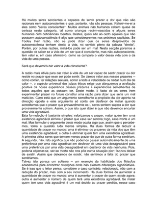 Há muitos seres sencientes e capazes de sentir prazer e dor que não são
racionais nem autoconscientes e que, portanto, não são pessoas. Referir-me-ei a
eles como *seres conscientes*. Muitos animais não humanos cabem quase de
certeza nesta categoria, tal como crianças recém-nascidas e alguns seres
humanos com deficiências mentais. Destes, quais são ao certo aqueles que não
possuem autoconsciência é algo que consideraremos nos próximos capítulos. Se
Tooley tiver razão, não se pode dizer que os seres desprovidos de
autoconsciência tenham direito à vida, no sentido pleno da palavra "direito".
Porém, por outras razões, matá-los pode ser um mal. Nesta secção poremos a
questão de saber se a vida de um ser que é consciente, mas não autoconsciente,
tem valor e, em caso afirmativo, como se compara o valor dessa vida com o da
vida de uma pessoa.
Será que devemos dar valor à vida consciente?
A razão mais óbvia para dar valor à vida de um ser capaz de sentir prazer ou dor
reside no prazer que esse ser pode sentir. Se damos valor aos nossos prazeres --
como comer, ter relações sexuais, correr a toda a velocidade ou nadar num dia de
calor --, o aspecto universal dos juízos éticos exige que alarguemos a avaliação
positiva da nossa experiência desses prazeres a experiências semelhantes de
todos aqueles que as possam ter. Deste modo, o facto de os seres irem
experimentar prazer no futuro constitui uma razão para dizer que seria um mal
matá-los. Claro está que um argumento semelhante a propósito da dor aponta na
direcção oposta e este argumento só conta em desfavor de matar quando
acreditamos que o prazer que provavelmente os :, seres sentem supera a dor que
provavelmente sofrem. Assim, o que isto quer dizer é que não devemos encurtar
uma vida agradável.
Esta formulação é bastante simples: valorizamos o prazer; matar quem tem uma
existência agradável elimina o prazer que esse ser sentiria; logo, essa morte é um
mal. Mas formular o argumento deste modo oculta algo que, assim que o percebe-
mos, torna a questão tudo menos simples. Há duas formas de reduzir a
quantidade de prazer no mundo: uma é eliminar os prazeres da vida dos que têm
uma existência agradável; a outra é eliminar quem tem uma existência agradável.
A primeira deixa seres que sentem menos prazer do que de outra forma sentiriam.
A segunda, não. Isto significa que não podemos passar automaticamente de uma
preferência por uma vida agradável em desfavor de uma vida desagradável para
uma preferência por uma vida desagradável em desfavor de vida nenhuma. Pois,
poderia objectar-se, ser-se morto não nos põe numa situação pior; faz-nos deixar
de existir. Assim que deixamos de existir, não sentimos a falta do prazer que
sentiríamos.
Talvez isto pareça um sofisma -- um exemplo da habilidade dos filósofos
académicos para encontrar distinções onde não existem diferenças significativas.
Se é isso que o leitor pensa, considere o caso contrário, relacionado, não com a
redução do prazer, mas com o seu incremento. Há duas formas de aumentar a
quantidade de prazer no mundo: uma é aumentar o prazer de quem existe agora;
outra é aumentar o número de quem terá uma existência agradável. Se matar
quem tem uma vida agradável é um mal devido ao prazer perdido, nesse caso
 