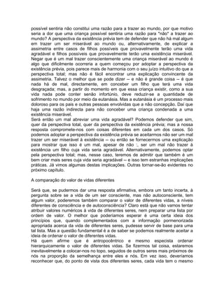 possível sentiria não constitui uma razão para a trazer ao mundo, por que motivo
seria a dor que uma criança possível sentiria uma razão para *não* a trazer ao
mundo? A perspectiva da existência prévia tem de defender que não há mal algum
em trazer um ser miserável ao mundo ou, alternativamente, de explicar a
assimetria entre casos de filhos possíveis que provavelmente terão uma vida
agradável e filhos possíveis que provavelmente terão uma existência miserável.
Negar que é um mal trazer conscientemente uma criança miserável ao mundo é
algo que dificilmente ocorreria a quem começou por adoptar a perspectiva da
existência prévia, pois parece mais de harmonia com o seu juízo intuitivo do que a
perspectiva total; mas não é fácil encontrar uma explicação convincente da
assimetria. Talvez o melhor que se pode dizer -- e não é grande coisa -- é que
nada há de mal, directamente, em conceber um filho que terá uma vida
desgraçada; mas, a partir do momento em que essa criança existir, como a sua
vida nada pode conter senão infortúnio, deve reduzir-se a quantidade de
sofrimento no mundo por meio da eutanásia. Mas a eutanásia é um processo mais
doloroso para os pais e outras pessoas envolvidas que a não concepção. Daí que
haja uma razão indirecta para não conceber uma criança condenada a uma
existência miserável.
Será então um mal abreviar uma vida agradável? Podemos defender que sim,
quer da perspectiva total, quer da perspectiva da existência prévia; mas a nossa
resposta compromete-nos com coisas diferentes em cada um dos casos. Só
podemos adoptar a perspectiva da existência prévia se aceitarmos não ser um mal
trazer um ser miserável à existência -- ou então se fornecermos uma explicação
para mostrar que isso é um mal, apesar de não :, ser um mal não trazer à
existência um filho cuja vida seria agradável. Alternativamente, podemos optar
pela perspectiva total; mas, nesse caso, teremos de admitir que também é um
bem criar mais seres cuja vida seria agradável -- e isso tem estranhas implicações
práticas. Já vimos algumas destas implicações. Outras tornar-se-ão evidentes no
próximo capítulo.
A comparação do valor de vidas diferentes
Será que, se pudermos dar uma resposta afirmativa, embora um tanto incerta, à
pergunta sobre se a vida de um ser consciente, mas não autoconsciente, tem
algum valor, poderemos também comparar o valor de diferentes vidas, a níveis
diferentes de consciência e de autoconsciência? Claro está que não vamos tentar
atribuir valores numéricos à vida de diferentes seres, nem preparar uma lista por
ordem de valor. O melhor que poderíamos esperar é uma certa ideia dos
princípios que, quando complementados com a informação pormenorizada
apropriada acerca da vida de diferentes seres, pudesse servir de base para uma
tal lista. Mas a questão fundamental é a de saber se podemos realmente aceitar a
ideia de ordenar o valor de diferentes vidas.
Há quem afirme que é antropocêntrico e mesmo especista ordenar
hierarquicamente o valor de diferentes vidas. Se fizermos tal coisa, estaremos
inevitavelmente a colocar-nos no topo, seguidos de outros seres mais próximos de
nós na proporção da semelhança entre eles e nós. Em vez isso, deveríamos
reconhecer que, do ponto de vista dos diferentes seres, cada vida tem o mesmo
 
