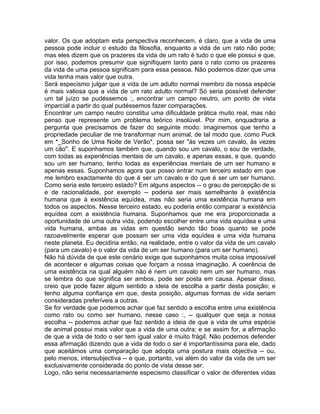 valor. Os que adoptam esta perspectiva reconhecem, é claro, que a vida de uma
pessoa pode incluir o estudo da filosofia, enquanto a vida de um rato não pode;
mas eles dizem que os prazeres da vida de um rato é tudo o que ele possui e que,
por isso, podemos presumir que signifiquem tanto para o rato como os prazeres
da vida de uma pessoa significam para essa pessoa. Não podemos dizer que uma
vida tenha mais valor que outra.
Será especismo julgar que a vida de um adulto normal membro da nossa espécie
é mais valiosa que a vida de um rato adulto normal? Só seria possível defender
um tal juízo se pudéssemos :, encontrar um campo neutro, um ponto de vista
imparcial a partir do qual pudéssemos fazer comparações.
Encontrar um campo neutro constitui uma dificuldade prática muito real, mas não
penso que represente um problema teórico insolúvel. Por mim, enquadraria a
pergunta que precisamos de fazer do seguinte modo: imaginemos que tenho a
propriedade peculiar de me transformar num animal, de tal modo que, como Puck
em *_Sonho de Uma Noite de Verão*, possa ser "às vezes um cavalo, às vezes
um cão". E suponhamos também que, quando sou um cavalo, o sou de verdade,
com todas as experiências mentais de um cavalo, e apenas essas, e que, quando
sou um ser humano, tenho todas as experiências mentais de um ser humano e
apenas essas. Suponhamos agora que posso entrar num terceiro estado em que
me lembro exactamente do que é ser um cavalo e do que é ser um ser humano.
Como seria este terceiro estado? Em alguns aspectos -- o grau de percepção de si
e de racionalidade, por exemplo -- poderia ser mais semelhante à existência
humana que à existência equídea, mas não seria uma existência humana em
todos os aspectos. Nesse terceiro estado, eu poderia então comparar a existência
equídea com a existência humana. Suponhamos que me era proporcionada a
oportunidade de uma outra vida, podendo escolher entre uma vida equídea e uma
vida humana, ambas as vidas em questão sendo tão boas quanto se pode
razoavelmente esperar que possam ser uma vida equídea e uma vida humana
neste planeta. Eu decidiria então, na realidade, entre o valor da vida de um cavalo
(para um cavalo) e o valor da vida de um ser humano (para um ser humano).
Não há dúvida de que este cenário exige que suponhamos muita coisa impossível
de acontecer e algumas coisas que forçam a nossa imaginação. A coerência de
uma existência na qual alguém não é nem um cavalo nem um ser humano, mas
se lembra do que significa ser ambos, pode ser posta em causa. Apesar disso,
creio que pode fazer algum sentido a ideia de escolha a partir desta posição; e
tenho alguma confiança em que, desta posição, algumas formas de vida seriam
consideradas preferíveis a outras.
Se for verdade que podemos achar que faz sentido a escolha entre uma existência
como rato ou como ser humano, nesse caso :, -- qualquer que seja a nossa
escolha -- podemos achar que faz sentido a ideia de que a vida de uma espécie
de animal possui mais valor que a vida de uma outra; e se assim for, a afirmação
de que a vida de todo o ser tem igual valor é muito frágil. Não podemos defender
essa afirmação dizendo que a vida de todo o ser é importantíssima para ele, dado
que aceitámos uma comparação que adopta uma postura mais objectiva -- ou,
pelo menos, intersubjectiva -- e que, portanto, vai além do valor da vida de um ser
exclusivamente considerada do ponto de vista desse ser.
Logo, não seria necessariamente especismo classificar o valor de diferentes vidas
 