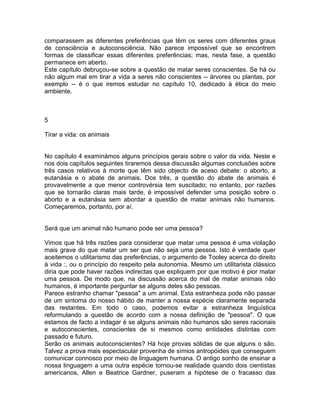 comparassem as diferentes preferências que têm os seres com diferentes graus
de consciência e autoconsciência. Não parece impossível que se encontrem
formas de classificar essas diferentes preferências; mas, nesta fase, a questão
permanece em aberto.
Este capítulo debruçou-se sobre a questão de matar seres conscientes. Se há ou
não algum mal em tirar a vida a seres não conscientes -- árvores ou plantas, por
exemplo -- é o que iremos estudar no capítulo 10, dedicado à ética do meio
ambiente.
5
Tirar a vida: os animais
No capítulo 4 examinámos alguns princípios gerais sobre o valor da vida. Neste e
nos dois capítulos seguintes tiraremos dessa discussão algumas conclusões sobre
três casos relativos à morte que têm sido objecto de aceso debate: o aborto, a
eutanásia e o abate de animais. Dos três, a questão do abate de animais é
provavelmente a que menor controvérsia tem suscitado; no entanto, por razões
que se tornarão claras mais tarde, é impossível defender uma posição sobre o
aborto e a eutanásia sem abordar a questão de matar animais não humanos.
Começaremos, portanto, por aí.
Será que um animal não humano pode ser uma pessoa?
Vimos que há três razões para considerar que matar uma pessoa é uma violação
mais grave do que matar um ser que não seja uma pessoa. Isto é verdade quer
aceitemos o utilitarismo das preferências, o argumento de Tooley acerca do direito
à vida :, ou o princípio do respeito pela autonomia. Mesmo um utilitarista clássico
diria que pode haver razões indirectas que expliquem por que motivo é pior matar
uma pessoa. De modo que, na discussão acerca do mal de matar animais não
humanos, é importante perguntar se alguns deles são pessoas.
Parece estranho chamar "pessoa" a um animal. Esta estranheza pode não passar
de um sintoma do nosso hábito de manter a nossa espécie claramente separada
das restantes. Em todo o caso, podemos evitar a estranheza linguística
reformulando a questão de acordo com a nossa definição de "pessoa". O que
estamos de facto a indagar é se alguns animais não humanos são seres racionais
e autoconscientes, conscientes de si mesmos como entidades distintas com
passado e futuro.
Serão os animais autoconscientes? Há hoje provas sólidas de que alguns o são.
Talvez a prova mais espectacular provenha de símios antropóides que conseguem
comunicar connosco por meio de linguagem humana. O antigo sonho de ensinar a
nossa linguagem a uma outra espécie tornou-se realidade quando dois cientistas
americanos, Allen e Beatrice Gardner, puseram a hipótese de o fracasso das
 