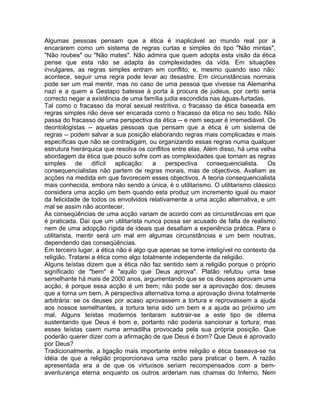 Algumas pessoas pensam que a ética é inaplicável ao mundo real por a
encararem como um sistema de regras curtas e simples do tipo "Não mintas",
"Não roubes" ou "Não mates". Não admira que quem adopta esta visão da ética
pense que esta não se adapta às complexidades da vida. Em situações
invulgares, as regras simples entram em conflito; e, mesmo quando isso não:
acontece, seguir uma regra pode levar ao desastre. Em circunstâncias normais
pode ser um mal mentir, mas no caso de uma pessoa que vivesse na Alemanha
nazi e a quem a Gestapo batesse à porta à procura de judeus, por certo seria
correcto negar a existência de uma família judia escondida nas águas-furtadas.
Tal como o fracasso da moral sexual restritiva, o fracasso da ética baseada em
regras simples não deve ser encarada como o fracasso da ética no seu todo. Não
passa do fracasso de uma perspectiva da ética -- e nem sequer é irremediável. Os
deontologistas -- aquelas pessoas que pensam que a ética é um sistema de
regras -- podem salvar a sua posição elaborando regras mais complicadas e mais
específicas que não se contradigam, ou organizando essas regras numa qualquer
estrutura hierárquica que resolva os conflitos entre elas. Além disso, há uma velha
abordagem da ética que pouco sofre com as complexidades que tornam as regras
simples de difícil aplicação: a perspectiva consequencialista. Os
consequencialistas não partem de regras morais, mas de objectivos. Avaliam as
acções na medida em que favorecem esses objectivos. A teoria consequencialista
mais conhecida, embora não sendo a única, é o utilitarismo. O utilitarismo clássico
considera uma acção um bem quando esta produz um incremento igual ou maior
da felicidade de todos os envolvidos relativamente a uma acção alternativa, e um
mal se assim não acontecer.
As conseqüências de uma acção variam de acordo com as circunstâncias em que
é praticada. Daí que um utilitarista nunca possa ser acusado de falta de realismo
nem de uma adopção rígida de ideais que desafiam a experiência prática. Para o
utilitarista, mentir será um mal em algumas circunstâncias e um bem noutras,
dependendo das conseqüências.
Em terceiro lugar, a ética não é algo que apenas se torne inteligível no contexto da
religião. Tratarei a ética como algo totalmente independente da religião.
Alguns teístas dizem que a ética não faz sentido sem a religião porque o próprio
significado de "bem" é "aquilo que Deus aprova". Platão refutou uma tese
semelhante há mais de 2000 anos, argumentando que se os deuses aprovam uma
acção, é porque essa acção é um bem; não pode ser a aprovação dos: deuses
que a torna um bem. A perspectiva alternativa toma a aprovação divina totalmente
arbitrária: se os deuses por acaso aprovassem a tortura e reprovassem a ajuda
aos nossos semelhantes, a tortura teria sido um bem e a ajuda ao próximo um
mal. Alguns teístas modernos tentaram subtrair-se a este tipo de dilema
sustentando que Deus é bom e, portanto não poderia sancionar a tortura; mas
esses teístas caem numa armadilha provocada pela sua própria posição. Que
poderão querer dizer com a afirmação de que Deus é bom? Que Deus é aprovado
por Deus?
Tradicionalmente, a ligação mais importante entre religião e ética baseava-se na
idéia de que a religião proporcionava uma razão para praticar o bem. A razão
apresentada era a de que os virtuosos seriam recompensados com a bem-
aventurança eterna enquanto os outros arderiam nas chamas do Inferno. Nem
 