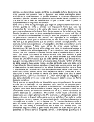 colmeia, que transmite às outras a distância e a direcção da fonte de alimentos de
onde aquelas regressaram. Mas é duvidoso que essas expressões sejam
equivalentes a uma linguagem no sentido requerido; e, como nos afastaríamos
demasiado do nosso tema se explorássemos essa questão, partirei do princípio de
que não o são e terei em consideração o que podemos saber a partir do
comportamento não linguístico dos animais.
Será sólida a linha de argumentação que nega um comportamento intencional a
animais quando se limita a animais sem linguagem? Creio que não. Os
argumentos de Hampshire e de Leahy são típicos de muitos filósofos que já
escreveram coisas semelhantes no facto de não passarem de tentativas de fazer
filosofia de poltrona sobre um tema que exige investigação no mundo real. Não há
nada de inteiramente inconcebível em relação a um ser que possua a capacidade
de pensamento conceptual sem possuir uma linguagem e há exemplos de
comportamento animal que são muito difíceis, se não impossíveis, de explicar, a
não ser que se pressuponha que os animais pensam conceptualmente. Por
exemplo, numa dada experiência, :, investigadores alemães apresentaram a uma
chimpanzé chamada *_Júlia* duas séries de cinco caixas fechadas e
transparentes. No final de uma série estava uma caixa contendo uma banana; a
caixa no final da outra série estava vazia. Só se podia abrir a caixa que continha a
banana com uma chave de um formato distinto, o que era evidente olhando para a
caixa. Esta chave podia ver-se no interior de uma outra caixa fechada; e, para
abrir essa caixa, *_Júlia* necessitava de outra chave diferente, que tinha de ser
retirada de uma terceira caixa, que só podia abrir-se com a sua própria chave,
que, por sua vez, estava dentro de uma quarta caixa fechada. Por fim, em frente
de Júlia estavam duas caixas iniciais, abertas, contendo cada uma delas uma
chave diferente. Júlia conseguiu escolher a chave inicial correcta, com a qual abriu
a caixa seguinte da série, que acabou por a levar à caixa contendo a banana. Para
o fazer teve de ser capaz de raciocinar retrospectivamente, desde o seu desejo de
abrir a caixa com a banana até ao facto de precisar de ter a chave para a abrir,
daqui para o facto de precisar da chave que abriria essa outra caixa e assim
sucessivamente. Como não ensinaram a *_Júlia* nenhum tipo de linguagem, o
seu comportamento prova que seres sem linguagem podem pensar de forma
bastante complexa.
Não é apenas em experiências de laboratório que o comportamento de animais
aponta para a conclusão de que possuem tanto memória do passado como
expectativas acerca do futuro e que são autoconscientes, formando intenções e
agindo a partir delas. Frans de Waal e os seus colegas observaram durante anos
chimpanzés vivendo em condições seminaturais em 8000 metros quadrados do
Jardim Zoológico de Amesterdão. Observaram muitas vezes actividades de
cooperação que exigem planeamento. Por exemplo, os chimpanzés gostam de
trepar às árvores e de partir galhos para comerem as folhas. Para evitar a rápida
destruição do pequeno bosque, os tratadores do jardim zoológico colocaram uma
cerca eléctrica em volta do tronco das árvores. Os chimpanzés deram a volta a
esta dificuldade partindo grandes galhos de árvores mortas (que não tinham
cercas em seu redor) e arrastando-os até à base das árvores vivas. Um
chimpanzé segurava então o galho morto enquanto um outro trepava por ele,
passando por cima da cerca e chegando à árvore. :, O chimpanzé que chegava à
 
