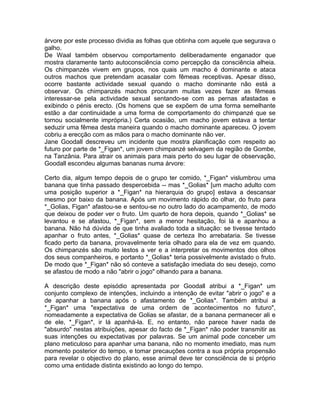 árvore por este processo dividia as folhas que obtinha com aquele que segurava o
galho.
De Waal também observou comportamento deliberadamente enganador que
mostra claramente tanto autoconsciência como percepção da consciência alheia.
Os chimpanzés vivem em grupos, nos quais um macho é dominante e ataca
outros machos que pretendam acasalar com fêmeas receptivas. Apesar disso,
ocorre bastante actividade sexual quando o macho dominante não está a
observar. Os chimpanzés machos procuram muitas vezes fazer as fêmeas
interessar-se pela actividade sexual sentando-se com as pernas afastadas e
exibindo o pénis erecto. (Os homens que se expõem de uma forma semelhante
estão a dar continuidade a uma forma de comportamento do chimpanzé que se
tornou socialmente imprópria.) Certa ocasião, um macho jovem estava a tentar
seduzir uma fêmea desta maneira quando o macho dominante apareceu. O jovem
cobriu a erecção com as mãos para o macho dominante não ver.
Jane Goodall descreveu um incidente que mostra planificação com respeito ao
futuro por parte de *_Figan*, um jovem chimpanzé selvagem da região de Gombe,
na Tanzânia. Para atrair os animais para mais perto do seu lugar de observação,
Goodall escondeu algumas bananas numa árvore:
Certo dia, algum tempo depois de o grupo ter comido, *_Figan* vislumbrou uma
banana que tinha passado despercebida -- mas *_Golias* [um macho adulto com
uma posição superior a *_Figan* na hierarquia do grupo] estava a descansar
mesmo por baixo da banana. Após um movimento rápido do olhar, do fruto para
*_Golias, Figan* afastou-se e sentou-se no outro lado do acampamento, de modo
que deixou de poder ver o fruto. Um quarto de hora depois, quando *_Golias* se
levantou e se afastou, *_Figan*, sem a menor hesitação, foi lá e apanhou a
banana. Não há dúvida de que tinha avaliado toda a situação: se tivesse tentado
apanhar o fruto antes, *_Golias* quase de certeza lho arrebataria. Se tivesse
ficado perto da banana, provavelmente teria olhado para ela de vez em quando.
Os chimpanzés são muito lestos a ver e a interpretar os movimentos dos olhos
dos seus companheiros, e portanto *_Golias* teria possivelmente avistado o fruto.
De modo que *_Figan* não só conteve a satisfação imediata do seu desejo, como
se afastou de modo a não "abrir o jogo" olhando para a banana.
A descrição deste episódio apresentada por Goodall atribui a *_Figan* um
conjunto complexo de intenções, incluindo a intenção de evitar "abrir o jogo" e a
de apanhar a banana após o afastamento de *_Golias*. Também atribui a
*_Figan* uma "expectativa de uma ordem de acontecimentos no futuro",
nomeadamente a expectativa de Golias se afastar, de a banana permanecer ali e
de ele, *_Figan*, ir lá apanhá-la. E, no entanto, não parece haver nada de
"absurdo" nestas atribuições, apesar do facto de *_Figan* não poder transmitir as
suas intenções ou expectativas por palavras. Se um animal pode conceber um
plano meticuloso para apanhar uma banana, não no momento imediato, mas num
momento posterior do tempo, e tomar precauções contra a sua própria propensão
para revelar o objectivo do plano, esse animal deve ter consciência de si próprio
como uma entidade distinta existindo ao longo do tempo.
 
