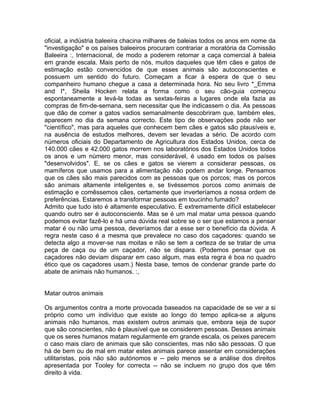 oficial, a indústria baleeira chacina milhares de baleias todos os anos em nome da
"investigação" e os países baleeiros procuram contrariar a moratória da Comissão
Baleeira :, Internacional, de modo a poderem retomar a caça comercial à baleia
em grande escala. Mais perto de nós, muitos daqueles que têm cães e gatos de
estimação estão convencidos de que esses animais são autoconscientes e
possuem um sentido do futuro. Começam a ficar à espera de que o seu
companheiro humano chegue a casa a determinada hora. No seu livro *_Emma
and I*, Sheila Hocken relata a forma como o seu cão-guia começou
espontaneamente a levá-la todas as sextas-feiras a lugares onde ela fazia as
compras de fim-de-semana, sem necessitar que lhe indicassem o dia. As pessoas
que dão de comer a gatos vadios semanalmente descobriram que, também eles,
aparecem no dia da semana correcto. Este tipo de observações pode não ser
"científico", mas para aqueles que conhecem bem cães e gatos são plausíveis e,
na ausência de estudos melhores, devem ser levadas a sério. De acordo com
números oficiais do Departamento de Agricultura dos Estados Unidos, cerca de
140.000 cães e 42.000 gatos morrem nos laboratórios dos Estados Unidos todos
os anos e um número menor, mas considerável, é usado em todos os países
"desenvolvidos". E, se os cães e gatos se vierem a considerar pessoas, os
mamíferos que usamos para a alimentação não podem andar longe. Pensamos
que os cães são mais parecidos com as pessoas que os porcos; mas os porcos
são animais altamente inteligentes e, se tivéssemos porcos como animais de
estimação e comêssemos cães, certamente que inverteríamos a nossa ordem de
preferências. Estaremos a transformar pessoas em toucinho fumado?
Admito que tudo isto é altamente especulativo. É extremamente difícil estabelecer
quando outro ser é autoconsciente. Mas se é um mal matar uma pessoa quando
podemos evitar fazê-lo e há uma dúvida real sobre se o ser que estamos a pensar
matar é ou não uma pessoa, deveríamos dar a esse ser o benefício da dúvida. A
regra neste caso é a mesma que prevalece no caso dos caçadores: quando se
detecta algo a mover-se nas moitas e não se tem a certeza de se tratar de uma
peça de caça ou de um caçador, não se dispara. (Podemos pensar que os
caçadores não deviam disparar em caso algum, mas esta regra é boa no quadro
ético que os caçadores usam.) Nesta base, temos de condenar grande parte do
abate de animais não humanos. :,
Matar outros animais
Os argumentos contra a morte provocada baseados na capacidade de se ver a si
próprio como um indivíduo que existe ao longo do tempo aplica-se a alguns
animais não humanos, mas existem outros animais que, embora seja de supor
que são conscientes, não é plausível que se considerem pessoas. Desses animais
que os seres humanos matam regularmente em grande escala, os peixes parecem
o caso mais claro de animais que são conscientes, mas não são pessoas. O que
há de bem ou de mal em matar estes animais parece assentar em considerações
utilitaristas, pois não são autónomos e -- pelo menos se a análise dos direitos
apresentada por Tooley for correcta -- não se incluem no grupo dos que têm
direito à vida.
 