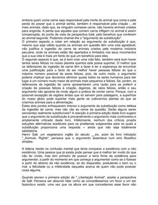 embora quem come carne seja responsável pela morte do animal que come e pela
perda do prazer que o animal sentia, também é responsável pela criação :, de
mais animais, dado que, se ninguém comesse carne, não haveria animais criados
para engorda. A perda que aqueles que comem carne infligem no animal é assim
compensada, do ponto de vista da perspectiva total, pelo benefício que conferem
ao animal seguinte. Podemos chamar-lhe o "argumento da substituição".
O primeiro aspecto a notar em relação ao argumento da substituição é que,
mesmo que seja válido quando os animais em questão têm uma vida agradável,
não justifica a ingestão da carne de animais criados pela moderna indústria
pecuária, onde os animais estão tão apertados e limitados nos seus movimentos
que a sua vida é mais um fardo do que um benefício para eles.
O segundo aspecto é que, se é bom criar uma vida feliz, também será bom haver
tantos seres felizes no nosso planeta quantos este possa suportar. O melhor que
os defensores da ingestão de carne têm a fazer é ter a esperança de encontrar
uma justificação para o facto de ser melhor haver pessoas felizes do que o
máximo número possível de seres felizes, pois, de outro modo, o argumento
poderia implicar que devíamos eliminar quase todos os seres humanos para dar
lugar a um número muito maior de animais mais pequenos e felizes. Se, porém, os
defensores da ingestão de carne apresentarem uma razão para se preferir a
criação de pessoas felizes à criação, digamos, de ratos felizes, então o seu
argumento não apoiaria de modo algum a prática de comer carne. Porque, com a
possível excepção de regiões áridas que só servem para pastagens, a superfície
do nosso globo pode suportar mais gente se cultivarmos plantas do que se
criarmos animais para a alimentação.
Estes dois pontos enfraquecem imenso o argumento da substituição como defesa
da ingestão de carne, mas não vão ao cerne da questão. Serão alguns seres
sencientes realmente substituíveis? A reacção à primeira edição deste livro sugere
que o argumento da substituição é provavelmente o argumento mais controverso e
amplamente criticado deste livro. Infelizmente, nenhum dos críticos propôs
soluções alternativas aceitáveis para os problemas subjacentes para os quais a
substituição proporciona uma resposta -- ainda que não seja totalmente
satisfatória.
Henrv Salt, um vegetariano inglês do século __xix, autor do livro intitulado
*_Animuls. Rights*, pensava que o argumento assentava num erro filosófico
simples:
A falácia reside na confusão mental que tenta comparar a existência com a não
existência. Uma pessoa que já exista pode pensar que é melhor ter vivido do que
não ter vivido, mas tem primeiro de possuir a terra firme da existência para
argumentar; a partir do momento em que começa a argumentar como se o fizesse
a partir do abismo da não existência, só diz disparates, postulando o bem ou o
mal, a felicidade ou a infelicidade daqueles acerca de quem não pode postular
coisa alguma.
Quando escrevi a primeira edição de *_Libertação Animal*, aceitei a perspectiva
de Salt. Pensava ser absurdo falar como se concedêssemos um favor a um ser
fazendo-o existir, uma vez que na altura em que concedemos esse favor não
 