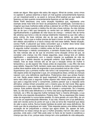 existe ser algum. Mas agora não estou tão seguro. Afinal de contas, como vimos
no capitulo 4, parece estarmos a fazer um mal quando conscientemente fazemos
um ser miserável existir e, se assim é, torna-se difícil explicar por que razão não
fazemos um bem quando conscientemente fazemos um ser feliz existir.
Derek Parfit descreveu uma outra situação hipotética que, representa uma
exemplo ainda mais forte em favor da perspectiva da substituição. Convida-nos a
imaginar que duas mulheres estão ambas a planear ter um filho. A primeira já está
grávida de 3 meses quando o médico lhe dá más e boas notícias. As más notícias
são as de que o feto que transporta no ventre tem um defeito que irá diminuir
significativamente a qualidade de vida futura da criança -- embora não de forma
tão adversa que torne a vida da criança totalmente miserável ou que não valha a
pena vivê-la. As boas notícias são as de que esse defeito se pode tratar
facilmente. Tudo o que a mulher precisa de fazer é tomar um comprimido que não
tem efeitos secundários e a futura criança não terá esse defeito. Nesta situação,
conclui Parfit, é plausível que todos concordem que a mulher deve tomar esse
comprimido e que procede mal caso se recuse a fazê-lo.
A segunda mulher consulta o médico antes de ficar grávida, quando se prepara
para interromper o método contraceptivo, e também recebe boas e más notícias.
As más notícias são as de que se encontra numa situação clínica tal que, se
conceber uma criança nos três meses seguintes, essa criança terá um defeito
significativo -- exactamente com o mesmo impacte na qualidade de vida da
criança que o defeito descrito no parágrafo anterior. Este defeito não pode ser
tratado, mas as boas notícias são as de que a situação clínica da mulher é
temporária e, se ela esperar três meses antes de engravidar, o seu filho não terá
esse defeito. Segundo Parfit, também neste caso devemos todos concordar que a
mulher deve esperar antes de engravidar e que procederá mal se não o fizer.
Suponhamos que a primeira mulher não toma o tal comprimido e que a segunda
não espera antes de engravidar e que, em consequência disso, ambas as crianças
nascem com uma deficiência significativa. Poderíamos dizer que ambas fizeram
um mal. Serão esses males de igual magnitude? Se pressupusermos que não
seria mais difícil para a segunda mulher esperar três meses antes de engravidar
que para a segunda tomar o comprimido, poderia parecer que a resposta seria
afirmativa: ambas tinham procedido com o mesmo grau de mal moral. Mas agora
consideremos o que esta resposta implica. A primeira mulher teria prejudicado a
criança. Esta poderia dizer-lhe: "Devias ter tomado o comprimido. Se o tivesses
feito, eu não teria esta deficiência e a minha vida seria significativamente melhor."
Contudo, se o filho da segunda mulher tentasse fazer a mesma afirmação, a sua
mãe tinha uma resposta devastadora. Poderia dizer: "Se eu esperasse três meses
antes de engravidar tu nunca terias existido. Eu teria gerado um outro filho, de um
ovo e de um espermatozóide diferentes. A tua vida, mesmo com a tua deficiência,
está sem dúvida acima do ponto em que a vida se torna tão miserável que deixa
de valer a pena vivê-la. Nunca tiveste hipótese de existir sem essa deficiência. De
modo que não te prejudiquei em nada." Esta resposta parece uma defesa total da
acusação de ter prejudicado a criança que agora existe. Se, apesar de tudo,
persistirmos na nossa crença de que a mulher procedeu mal em não adiar a sua
gravidez, onde está o mal? Não pode estar no facto de ter trazido à existência a
criança que deu à luz, porque essa criança tem uma qualidade de vida adequada.
 