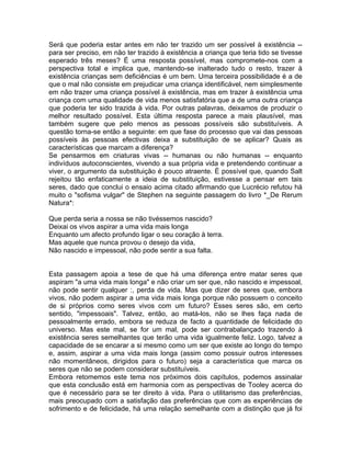 Será que poderia estar antes em não ter trazido um ser possível à existência --
para ser preciso, em não ter trazido à existência a criança que teria tido se tivesse
esperado três meses? É uma resposta possível, mas compromete-nos com a
perspectiva total e implica que, mantendo-se inalterado tudo o resto, trazer à
existência crianças sem deficiências é um bem. Uma terceira possibilidade é a de
que o mal não consiste em prejudicar uma criança identificável, nem simplesmente
em não trazer uma criança possível à existência, mas em trazer à existência uma
criança com uma qualidade de vida menos satisfatória que a de uma outra criança
que poderia ter sido trazida à vida. Por outras palavras, deixamos de produzir o
melhor resultado possível. Esta última resposta parece a mais plausível, mas
também sugere que pelo menos as pessoas possíveis são substituíveis. A
questão torna-se então a seguinte: em que fase do processo que vai das pessoas
possíveis às pessoas efectivas deixa a substituição de se aplicar? Quais as
características que marcam a diferença?
Se pensarmos em criaturas vivas -- humanas ou não humanas -- enquanto
indivíduos autoconscientes, vivendo a sua própria vida e pretendendo continuar a
viver, o argumento da substituição é pouco atraente. É possível que, quando Salt
rejeitou tão enfaticamente a ideia de substituição, estivesse a pensar em tais
seres, dado que conclui o ensaio acima citado afirmando que Lucrécio refutou há
muito o "sofisma vulgar" de Stephen na seguinte passagem do livro *_De Rerum
Natura*:
Que perda seria a nossa se não tivéssemos nascido?
Deixai os vivos aspirar a uma vida mais longa
Enquanto um afecto profundo ligar o seu coração à terra.
Mas aquele que nunca provou o desejo da vida,
Não nascido e impessoal, não pode sentir a sua falta.
Esta passagem apoia a tese de que há uma diferença entre matar seres que
aspiram "a uma vida mais longa" e não criar um ser que, não nascido e impessoal,
não pode sentir qualquer :, perda de vida. Mas que dizer de seres que, embora
vivos, não podem aspirar a uma vida mais longa porque não possuem o conceito
de si próprios como seres vivos com um futuro? Esses seres são, em certo
sentido, "impessoais". Talvez, então, ao matá-los, não se lhes faça nada de
pessoalmente errado, embora se reduza de facto a quantidade de felicidade do
universo. Mas este mal, se for um mal, pode ser contrabalançado trazendo à
existência seres semelhantes que terão uma vida igualmente feliz. Logo, talvez a
capacidade de se encarar a si mesmo como um ser que existe ao longo do tempo
e, assim, aspirar a uma vida mais longa (assim como possuir outros interesses
não momentâneos, dirigidos para o futuro) seja a característica que marca os
seres que não se podem considerar substituíveis.
Embora retomemos este tema nos próximos dois capítulos, podemos assinalar
que esta conclusão está em harmonia com as perspectivas de Tooley acerca do
que é necessário para se ter direito à vida. Para o utilitarismo das preferências,
mais preocupado com a satisfação das preferências que com as experiências de
sofrimento e de felicidade, há uma relação semelhante com a distinção que já foi
 