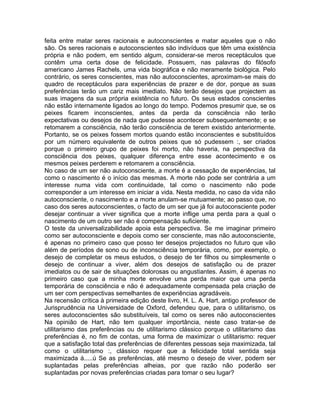 feita entre matar seres racionais e autoconscientes e matar aqueles que o não
são. Os seres racionais e autoconscientes são indivíduos que têm uma existência
própria e não podem, em sentido algum, considerar-se meros receptáculos que
contêm uma certa dose de felicidade. Possuem, nas palavras do filósofo
americano James Rachels, uma vida biográfica e não meramente biológica. Pelo
contrário, os seres conscientes, mas não autoconscientes, aproximam-se mais do
quadro de receptáculos para experiências de prazer e de dor, porque as suas
preferências terão um cariz mais imediato. Não terão desejos que projectem as
suas imagens da sua própria existência no futuro. Os seus estados conscientes
não estão internamente ligados ao longo do tempo. Podemos presumir que, se os
peixes ficarem inconscientes, antes da perda da consciência não terão
expectativas ou desejos de nada que pudesse acontecer subsequentemente; e se
retomarem a consciência, não terão consciência de terem existido anteriormente.
Portanto, se os peixes fossem mortos quando estão inconscientes e substituídos
por um número equivalente de outros peixes que só pudessem :, ser criados
porque o primeiro grupo de peixes foi morto, não haveria, na perspectiva da
consciência dos peixes, qualquer diferença entre esse acontecimento e os
mesmos peixes perderem e retomarem a consciência.
No caso de um ser não autoconsciente, a morte é a cessação de experiências, tal
como o nascimento é o início das mesmas. A morte não pode ser contrária a um
interesse numa vida com continuidade, tal como o nascimento não pode
corresponder a um interesse em iniciar a vida. Nesta medida, no caso da vida não
autoconsciente, o nascimento e a morte anulam-se mutuamente; ao passo que, no
caso dos seres autoconscientes, o facto de um ser que já foi autoconsciente poder
desejar continuar a viver significa que a morte inflige uma perda para a qual o
nascimento de um outro ser não é compensação suficiente.
O teste da universalizabilidade apoia esta perspectiva. Se me imaginar primeiro
como ser autoconsciente e depois como ser consciente, mas não autoconsciente,
é apenas no primeiro caso que posso ter desejos projectados no futuro que vão
além de períodos de sono ou de inconsciência temporária, como, por exemplo, o
desejo de completar os meus estudos, o desejo de ter filhos ou simplesmente o
desejo de continuar a viver, além dos desejos de satisfação ou de prazer
imediatos ou de sair de situações dolorosas ou angustiantes. Assim, é apenas no
primeiro caso que a minha morte envolve uma perda maior que uma perda
temporária de consciência e não é adequadamente compensada pela criação de
um ser com perspectivas semelhantes de experiências agradáveis.
Na recensão crítica à primeira edição deste livro, H. L. A. Hart, antigo professor de
Jurisprudência na Universidade de Oxford, defendeu que, para o utilitarismo, os
seres autoconscientes são substituíveis, tal como os seres não autoconscientes
Na opinião de Hart, não tem qualquer importância, neste caso tratar-se de
utilitarismo das preferências ou de utilitarismo clássico porque o utilitarismo das
preferências é, no fim de contas, uma forma de maximizar o utilitarismo: requer
que a satisfação total das preferências de diferentes pessoas seja maximizada, tal
como o utilitarismo :, clássico requer que a felicidade total sentida seja
maximizada á.....ú Se as preferências, até mesmo o desejo de viver, podem ser
suplantadas pelas preferências alheias, por que razão não poderão ser
suplantadas por novas preferências criadas para tomar o seu lugar?
 
