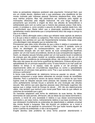 todos os pensadores religiosos aceitaram este argumento: Immanuel Kant, que
era um cristão devoto, rejeitava tudo o que parecesse uma obediência às leis
morais motivada pelo interesse pessoal. Devemos obedecer-lhes, dizia, pelos
seus méritos próprios. Mas não precisamos ser kantianos para rejeitar as
motivações oferecidas pela religião tradicional. Há uma longa tradição de
pensamento que encontra a origem da ética nas atitudes de benevolência e
solidariedade para com os outros que a maioria das pessoas possui. Este tema,
porém, é complexo e, como constitui o assunto do último capítulo deste livro, não
o aprofundarei aqui. Basta referir que a observação quotidiana dos nossos
semelhantes mostra claramente que o comportamento ético não exige a crença no
Céu e no Inferno.
A quarta e última afirmação sobre a ética que refutarei neste capítulo de abertura
é a de que a ética é relativa ou subjectiva. Pelo menos refutarei estas afirmações
em alguns dos sentidos em que são freqüentemente tomadas. Este ponto exige
uma abordagem mais alargada que os restantes três.
Principiemos pela idéia muito difundida de que a ética é relativa à sociedade em
que se vive. Isto é verdadeiro num sentido e falso noutro. É verdade, como já
vimos na abordagem do consequencialismo, que as acções que numa
determinada situação são um bem devido às suas conseqüências benéficas
podem: ser um mal noutra circunstância, devido às suas conseqüências negativas.
Assim, as relações sexuais fortuitas podem ser um mal quando levam à existência
de crianças que não podem receber os cuidados adequados e não ser um mal
quando, devido à existência de contracepção eficaz, não conduzem à reprodução.
Mas esta não passa de uma forma superficial de relativismo. Embora afirme que a
aplicabilidade de um princípio específico como "O sexo fortuito é um mal" pode ser
relativa no tempo e no espaço, nada diz quanto a um tal princípio ser
objectivamente válido em circunstâncias específicas ou contra a aplicabilidade
universal de um princípio mais genérico como "Faz o que aumente a felicidade e
diminua o sofrimento".
A forma mais fundamental de relativismo tornou-se popular no século __XIX,
quando começaram a surgir dados referentes às crenças morais de sociedades
distantes. Para o puritanismo severo da época vitoriana, a notícia de que havia
lugares onde as relações sexuais entre pessoas não casadas eram encaradas
como perfeitamente normais trouxe a semente de uma revolução das atitudes
sexuais. Não admira que para algumas pessoas essa informação sugerisse não
apenas que o código moral da Europa do século __XIX não era objectivamente
válido, mas também que nenhum juízo moral pode fazer mais do que reflectir os
costumes da sociedade que o gera.
Os marxistas adaptaram esta forma de relativismo às suas teorias. As idéias
dominantes de cada período, afirmavam, são as idéias da sua classe dominante e,
portanto, a moral de uma sociedade é relativa à sua classe economicamente
dominante e, por esse motivo, indirectamente relativa à sua base económica. Daí
que refutassem triunfalmente as pretensões de objectividade e validade universal
das morais feudal e burguesa. Mas isto levanta um problema: se a moral é
relativa, o que há de especial no comunismo? Por que razão haveria alguém de
tomar o partido do proletariado, e não o da burguesia?
Engels abordou este problema da única forma possível: abandonando o
 