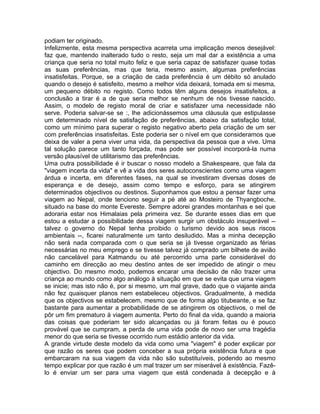 podiam ter originado.
Infelizmente, esta mesma perspectiva acarreta uma implicação menos desejável:
faz que, mantendo inalterado tudo o resto, seja um mal dar a existência a uma
criança que seria no total muito feliz e que seria capaz de satisfazer quase todas
as suas preferências, mas que teria, mesmo assim, algumas preferências
insatisfeitas. Porque, se a criação de cada preferência é um débito só anulado
quando o desejo é satisfeito, mesmo a melhor vida deixará, tomada em si mesma,
um pequeno débito no registo. Como todos têm alguns desejos insatisfeitos, a
conclusão a tirar é a de que seria melhor se nenhum de nós tivesse nascido.
Assim, o modelo de registo moral de criar e satisfazer uma necessidade não
serve. Poderia salvar-se se :, lhe adicionássemos uma cláusula que estipulasse
um determinado nível de satisfação de preferências, abaixo da satisfação total,
como um mínimo para superar o registo negativo aberto pela criação de um ser
com preferências insatisfeitas. Este poderia ser o nível em que consideramos que
deixa de valer a pena viver uma vida, da perspectiva da pessoa que a vive. Uma
tal solução parece um tanto forçada, mas pode ser possível incorporá-la numa
versão plausível de utilitarismo das preferências.
Uma outra possibilidade é ir buscar o nosso modelo a Shakespeare, que fala da
"viagem incerta da vida" e vê a vida dos seres autoconscientes como uma viagem
árdua e incerta, em diferentes fases, na qual se investiram diversas doses de
esperança e de desejo, assim como tempo e esforço, para se atingirem
determinados objectivos ou destinos. Suponhamos que estou a pensar fazer uma
viagem ao Nepal, onde tenciono seguir a pé até ao Mosteiro de Thyangboche,
situado na base do monte Evereste. Sempre adorei grandes montanhas e sei que
adoraria estar nos Himalaias pela primeira vez. Se durante esses dias em que
estou a estudar a possibilidade dessa viagem surgir um obstáculo insuperável --
talvez o governo do Nepal tenha proibido o turismo devido aos seus riscos
ambientais --, ficarei naturalmente um tanto desiludido. Mas a minha decepção
não será nada comparada com o que seria se já tivesse organizado as férias
necessárias no meu emprego e se tivesse talvez já comprado um bilhete de avião
não cancelável para Katmandu ou até percorrido urna parte considerável do
caminho em direcção ao meu destino antes de ser impedido de atingir o meu
objectivo. Do mesmo modo, podemos encarar uma decisão de não trazer uma
criança ao mundo como algo análogo à situação em que se evita que urna viagem
se inicie; mas isto não é, por si mesmo, um mal grave, dado que o viajante ainda
não fez quaisquer planos nem estabeleceu objectivos. Gradualmente, à medida
que os objectivos se estabelecem, mesmo que de forma algo titubeante, e se faz
bastante para aumentar a probabilidade de se atingirem os objectivos, o mel de
pôr um fim prematuro à viagem aumenta. Perto do final da vida, quando a maioria
das coisas que poderiam ter sido alcançadas ou já foram feitas ou é pouco
provável que se cumpram, a perda de uma vida pode de novo ser uma tragédia
menor do que seria se tivesse ocorrido num estádio anterior da vida.
A grande virtude deste modelo da vida como uma "viagem" é poder explicar por
que razão os seres que podem conceber a sua própria existência futura e que
embarcaram na sua viagem da vida não são substituíveis, podendo ao mesmo
tempo explicar por que razão é um mal trazer um ser miserável à existência. Fazê-
lo é enviar um ser para uma viagem que está condenada à decepção e à
 