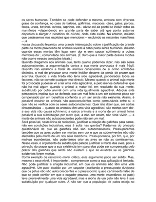 os seres humanos. Também se pode defender o mesmo, embora com diversos
graus de confiança, no caso de baleias, golfinhos, macacos, cães, gatos, porcos,
focas, ursos, bovinos, ovinos, caprinos, etc., talvez até ao ponto de incluir todos os
mamíferos --dependendo em grande parte de saber até que ponto estamos
dispostos a alargar o beneficio da dúvida, onde esta existe. No entanto, mesmo
que parássemos nas espécies que mencionei -- excluindo os restantes mamíferos
--, a
nossa discussão levantou uma grande interrogação sobre a justificação de grande
parte da morte provocada de animais levada a cabo pelos seres humanos, mesmo
quando essas mortes têm lugar sem dor e sem causar sofrimento a outros
membros da :, comunidade dos animais. (É claro que a maior parte dessas mortes
não ocorre nessas condições ideais.)
Quando chegamos aos animais que, tanto quanto podemos dizer, não são seres
autoconscientes, a argumentação contra a sua morte provocada é mais frágil.
Quando não estamos a tratar de animais conscientes de si como entidades
distintas, o mal de provocar uma morte indolor decorre da perda de prazer que
acarreta. Quando a vida tirada não teria sido agradável, ponderados todos os
factores, não se comete qualquer mal directo. Mesmo quando o animal cuja morte
foi provocada pudesse vir a ter uma vida agradável, é pelo menos defensável que
não há mal algum quando o animal a matar foi, em resultado da sua morte,
substituído por outro animal com uma vida igualmente agradável. Adoptar esta
perspectiva implica que se defenda que um mal feito a um ser existente pode ser
compensado por um benefício conferido a um ser ainda não existente. Assim, é
possível encarar os animais não autoconscientes como permutáveis entre si, o
que não se verifica com os seres autoconscientes. Quer isto dizer que, em certas
circunstâncias -- quando os animais têm uma vida agradável, são mortos sem dor,
a sua vida não causa sofrimento a outros animais e a morte de um animal torna
possível a sua substituição por outro que, a não ser assim, não teria vivido --, a
morte de animais não autoconscientes pode não ser um mal.
Será possível, nesta linha de raciocínio, justificar a criação de galinhas para carne,
não em condições industriais, mas à solta nas quintas? Partamos do princípio
questionável de que as galinhas não são autoconscientes. Pressuporemos
também que as aves podem ser mortas sem dor e que as sobreviventes não são
afectadas pela morte de um dos seus membros. Pressuporemos, por fim, que, por
motivos económicos, não poderíamos criar as aves se não as comêssemos.
Nesse caso, o argumento da substituição parece justificar a morte das aves, pois a
privação do prazer que a sua existência tem para elas pode ser compensada pelo
prazer das galinhas que ainda não existem e que só existirão se as galinhas
existentes forem mortas.
Como exemplo de raciocínio moral crítico, este argumento pode ser sólido. Mas,
mesmo a esse nível, é importante :, compreender como a sua aplicação é limitada.
Não pode justificar a criação industrial, em que os animais não têm uma vida
agradável. Um pato abatido por um caçador (aceitando o pressuposto duvidoso
que os patos não são autoconscientes e o pressuposto quase certamente falso de
que se pode confiar em que o caçador provoca uma morte instantânea ao pato)
teve provavelmente uma vida agradável; mas a morte de um pato não leva à sua
substituição por qualquer outro. A não ser que a população de patos esteja no
 