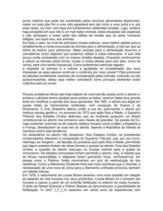 ponto máximo que pode ser sustentado pelos recursos alimentares disponíveis,
matar um pato põe fim a uma vida agradável sem dar início a uma outra e é, por
essa razão, um mel, com base em fundamentos utilitaristas simples. Logo, embora
haja situações em que não é um mal matar animais, estas situações são especiais
e não abrangem a maior parte dos biliões de mortes que os seres humanos
infligem, ano após ano, aos animais.
Em todo o caso, ao nível de princípios morais práticos, seria melhor rejeitar pura e
simplesmente a morte provocada de animais para a alimentação, a não ser que se
tenha de fazê-lo para sobreviver. Matar animais para a alimentação leva-nos a
concebê-los como objectos que podemos utilizar a nosso bel-prazer. A sua vida
pouco conta comparada com os nossos simples desejos. Enquanto continuarmos
a utilizar os animais desta forma, mudar a nossa atitude para com eles, como de
íamos, será uma tarefa impossível. Como poderemos estimular alguém
a respeitar os animais e a cultivar a igualdade na consideração dos seus
interesses se essa pessoa continuar a comê-los por mero prazer? Para promover
as atitudes moralmente correctas de consideração pelos animais, incluindo os não
autoconscientes, talvez seja melhor considerar como princípio elementar evitar
matá-los para os comer.
Poucos problemas éticos são hoje objecto de uma luta tão acesa como o aborto e,
embora o pêndulo tenha oscilado para ambos os lados, nenhum deles teve grande
êxito em modificar a opinião dos seus oponentes. Até 1967, o aborto era ilegal em
quase todas as democracias ocidentais, com excepção da Suécia e da
Dinamarca. A Grã-_Bretanha alterou então a sua lei, autorizando o aborto por
motivos sociais gerais e, no processo de 1973 que opôs Roe a Wade, o Supremo
Tribunal dos Estados Unidos defendeu que as mulheres possuem um direito
constitucional ao aborto nos primeiros seis meses de gravidez. Os países da Eu-
ropa ocidental, incluindo os de maioria católica romana, como a Itália, a Espanha e
a França, liberalizaram as suas leis do aborto. Apenas a República da Irlanda se
manteve contra esta tendência.
Os adversários do aborto não desistiram. Nos Estados Unidos, os presidentes
conservadores alteraram a composição do Supremo Tribunal, que, por seu turno,
restringiu as margens :, da decisão do processo que opôs Roe a Wade, permitindo
que algum estados limitem de várias formas o acesso ao aborto. Fora dos Estados
Unidos, a questão do aborto ressurgiu na Europa oriental após a queda do
comunismo. Os estados comunistas tinham permitido o aborto, mas, à medida que
as forças nacionalistas e religiosas foram ganhando força, verificaram-se, em
países como a Polónia, fortes movimentos em prol da reintrodução de leis
restritivas. Como a Alemanha Ocidental tinha leis mais restritivas que a Oriental, a
necessidade de uma nova lei única para a Alemanha unificada provocou também
um debate intenso.
Em 1978, o nascimento de Louise Brown levantou uma nova questão em relação
ao estatuto da vida humana nos seus primórdios. Louise Brown foi o primeiro ser
humano a nascer a partir de um embrião fertilizado no exterior do corpo humano.
O êxito de Robert Edwards e Patrick Steptoe ao demonstrarem a possibilidade de
fertilização *in vitro* (_F_I_V) assentou em vários anos de experiências com
 