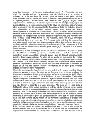embriões humanos -- nenhum dos quais sobreviveu. A _F_I_V constitui hoje um
modo de proceder rotineiro para certos casos de infertilidade e deu origem a
milhares de bebés saudáveis. No entanto, para se chegar a este ponto, muitos
mais embriões tiveram de ser destruídos no decurso de experiências científicas; e
o aperfeiçoamento subsequente das técnicas de _F_I_V exigirá uma
experimentação contínua. Talvez mais significativo ainda, a longo prazo, sejam as
possibilidades que a existência de um embrião viável no exterior do corpo humano
abre a outras formas de experimentação. Nos dias de hoje, os embriões podem
ser congelados e conservados durante muitos anos antes de serem
descongelados e implantados numa mulher. Destes embriões desenvolvem-se
crianças normais; mas a técnica implica que haja um grande número de embriões
guardados em congeladores especiais espalhados pelo mundo. (No momento em
que escrevia estas linhas havia, só na Austrália, cerca de 11000 embriões
congelados.) Como o processo de _F_I_V produz mais embriões do que aqueles
que podem ser transferidos com segurança para o útero das mulheres de quem o
óvulo é originário, ninguém quererá muitos desses embriões congelados e é de
presumir que serão destruídos, doados para investigação ou oferecidos a outros
casais inférteis.
Avizinham-se outras tecnologias novas. Os embriões podem ser despistados para
se detectarem anomalias genéticas, podendo ser descartados quando se
encontram essas anomalias. Edwards previu que se tornará cientificamente
possível desenvolver embriões *in vitro* até ao ponto em que, cerca de 17 dias
após a fertilização, desenvolvem células sanguíneas indiferenciadas, que poderão
ser usadas para tratar várias doenças sanguíneas actualmente fatais. Outras
pessoas, especulando sobre um futuro mais distante, levantaram a questão de
saber se um dia não teremos bancos de embriões ou de fetos para fornecer
órgãos àqueles que deles necessitem.
O aborto e as experiências destrutivas com embriões levantam questões éticas
diferentes porque o desenvolvimento do ser humano é um processo gradual. Se
tomarmos um óvulo fertilizado imediatamente após a sua concepção, é difícil ficar
perturbado com a sua morte. O óvulo fertilizado é uma única célula. Vários dias
depois não passa ainda de um minúsculo aglomerado de células sem nenhuma
característica anatómica do ser em que se virá a transformar. As células que virão
a formar o embrião propriamente dito são nesta fase indistinguíveis das células
que irão formar a placenta e o saco amniótico. Até cerca de 14 dias após a
fertilização não se pode sequer saber se o embrião irá dar origem a um ou a dois
indivíduos, porque a divisão ainda pode ter lugar, levando à formação de gémeos
idênticos. Aos 14 dias surge a primeira característica anatómica, a chamada linha
primitiva, na posição em que mais tarde se desenvolverá a coluna vertebral. Neste
momento, o embrião não pode ter consciência nem sentir dor. No outro extremo
situa-se o ser humano adulto. Matar um ser humano é assassínio e, excepto em
algumas circunstâncias especiais, como aquelas que serão estudadas no próximo
capítulo, é algo condenado sem hesitações em todo o mundo. Contudo, não existe
uma linha divisória nítida que separe o ovo fertilizado do adulto. Daí o problema.
Este capítulo tratará sobretudo do problema do aborto, mas a discussão do
estatuto do feto terá implicações óbvias em dois temas com ele relacionados: as
experiências com embriões e a utilização de tecido fetal para fins clínicos. Inicio a
 