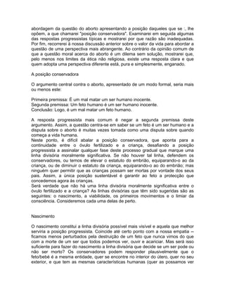 abordagem da questão do aborto apresentando a posição daqueles que se :, lhe
opõem, a que chamarei "posição conservadora". Examinarei em seguida algumas
das respostas progressistas típicas e mostrarei por que razão são inadequadas.
Por fim, recorrerei à nossa discussão anterior sobre o valor da vida para abordar a
questão de uma perspectiva mais abrangente. Ao contrário da opinião comum de
que a questão moral acerca do aborto é um dilema sem solução, mostrarei que,
pelo menos nos limites da ética não religiosa, existe uma resposta clara e que
quem adopta uma perspectiva diferente está, pura e simplesmente, enganado.
A posição conservadora
O argumento central contra o aborto, apresentado de um modo formal, seria mais
ou menos este:
Primeira premissa: É um mal matar um ser humano inocente.
Segunda premissa: Um feto humano é um ser humano inocente.
Conclusão: Logo, é um mal matar um feto humano.
A resposta progressista mais comum é negar a segunda premissa deste
argumento. Assim, a questão centra-se em saber se um feto é um ser humano e a
disputa sobre o aborto é muitas vezes tomada como uma disputa sobre quando
começa a vida humana.
Neste ponto, é difícil abalar a posição conservadora, que aponta para a
continuidade entre o óvulo fertilizado e a criança, desafiando a posição
progressista a assinalar qualquer fase deste processo gradual que marque uma
linha divisória moralmente significativa. Se não houver tal linha, defendem os
conservadores, ou temos de elevar o estatuto do embrião, equiparando-o ao da
criança, ou de diminuir o estatuto da criança, equiparando-o ao do embrião; mas
ninguém quer permitir que as crianças possam ser mortas por vontade dos seus
pais. Assim, a única posição sustentável é garantir ao feto a protecção que
concedemos agora às crianças.
Será verdade que não há uma linha divisória moralmente significativa entre o
óvulo fertilizado e a criança? As linhas divisórias que têm sido sugeridas são as
seguintes: o nascimento, a viabilidade, os primeiros movimentos e o limiar da
consciência. Consideremos cada uma delas de perto.
Nascimento
O nascimento constitui a linha divisória possível mais visível e aquela que melhor
serviria a posição progressista. Coincide até certo ponto com a nossa empatia --
ficamos menos perturbados pela destruição de um feto que nunca vimos do que
com a morte de um ser que todos podemos ver, ouvir e acariciar. Mas será isso
suficiente para fazer do nascimento a linha divisória que decide se um ser pode ou
não ser morto? Os conservadores podem responder plausivelmente que o
feto/bebé é a mesma entidade, quer se encontre no interior do útero, quer no seu
exterior, e que tem as mesmas características humanas (quer as possamos ver
 
