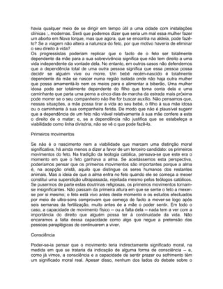 havia qualquer meio de se dirigir em tempo útil a uma cidade com instalações
clínicas :, modernas. Será que podemos dizer que seria um mal essa mulher fazer
um aborto em Nova Iorque, mas que agora, que se encontra na aldeia, pode fazê-
lo? Se a viagem não altera a natureza do feto, por que motivo haveria de eliminar
o seu direito à vida?
Os progressistas poderiam replicar que o facto de o feto ser totalmente
dependente da mãe para a sua sobrevivência significa que não tem direito a uma
vida independente da vontade dela. No entanto, em outros casos não defendemos
que a dependência total de uma outra pessoa significa que essa pessoa possa
decidir se alguém vive ou morre. Um bebé recém-nascido é totalmente
dependente da mãe se nascer numa região isolada onde não haja outra mulher
que possa amamentá-lo nem os meios para o alimentar a biberão. Uma mulher
idosa pode ser totalmente dependente do filho que toma conta dela e uma
caminhante que parta uma perna a cinco dias de marcha da estrada mais próxima
pode morrer se o seu companheiro não lhe for buscar auxílio. Não pensamos que,
nessas situações, a mãe possa tirar a vida ao seu bebé, o filho à sua mãe idosa
ou o caminhante à sua companheira ferida. De modo que não é plausível sugerir
que a dependência de um feto não viável relativamente à sua mãe confere a esta
o direito de o matar; e, se a dependência não justifica que se estabeleça a
viabilidade como linha divisória, não se vê o que pode fazê-lo.
Primeiros movimentos
Se não é o nascimento nem a viabilidade que marcam uma distinção moral
significativa, há ainda menos a dizer a favor de um terceiro candidato: os primeiros
movimentos do feto. Na tradição da teologia católica, pensava-se que este era o
momento em que o feto ganhava a alma. Se aceitássemos esta perspectiva,
poderíamos pensar que os primeiros movimentos são importantes porque a alma
é, na acepção cristã, aquilo que distingue os seres humanos dos restantes
animais. Mas a ideia de que a alma entra no feto quando ele se começa a mexer
constitui uma superstição ultrapassada, rejeitada mesmo pelos teólogos católicos.
Se pusermos de parte estas doutrinas religiosas, os primeiros movimentos tornam-
se insignificantes. Não passam da primeira altura em que se sente o feto a mexer-
se por si mesmo; o feto está vivo antes deste momento e os estudos efectuados
por meio de ultra-sons comprovam que começa de facto a mover-se logo após
seis semanas da fertilização, muito antes de a mãe o poder sentir. Em todo o
caso, a capacidade de movimento físico -- ou a falta dela -- nada tem a ver com a
importância do direito que alguém possa ter à continuidade da vida. Não
encaramos a falta dessa capacidade como algo que negue a pretensão das
pessoas paraplégicas de continuarem a viver.
Consciência
Poder-se-ia pensar que o movimento teria indirectamente significado moral, na
medida em que se trataria da indicação de alguma forma de consciência -- e,
como já vimos, a consciência e a capacidade de sentir prazer ou sofrimento têm
um significado moral real. Apesar disso, nenhum dos lados do debate sobre o
 