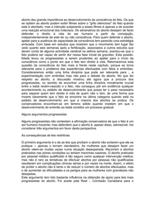 aborto deu grande importância ao desenvolvimento da consciência do feto. Os que
se opõem ao aborto podem exibir filmes sobre o "grito silencioso" do feto quando
este é abortado, mas a intenção subjacente a esses filmes é apenas a de suscitar
uma reacção emocional dos indecisos. Os adversários do aborto desejam de facto
defender o direito à vida do ser humano a partir da concepção,
independentemente de este ter ou não consciência. Para quem defende o aborto,
apelar para a ausência de capacidade de consciência tem parecido uma estratégia
arriscada. Com base em estudos que mostram que o movimento tem lugar tão
cedo quanto seis semanas após a fertilização, associados a outros estudos que
deram conta de alguma actividade cerebral na sétima semana, aventou-se que o
feto poderia ser capaz de sentir dor nessa fase inicial da gravidez. Esta possibi-
lidade levou os progressistas a serem prudentes ao apelar para o início da
consciência como o ponto em que o feto tem direito à vida. Retomaremos esta
questão da consciência do feto mais à frente neste capítulo, porque se torna
relevante para o problema das experiências efectuadas com fetos e embriões.
Consideraremos então uma linha divisória que pode ser relevante para :, a
experimentação com embriões mas não para o debate do aborto. No que diz
respeito ao aborto, a discussão mostrou até agora que a procura dos
progressistas, no sentido de encontrar uma linha divisória moralmente crucial
entre o bebé recém-nascido e o feto, não conseguiu pôr em evidência qualquer
acontecimento ou estádio de desenvolvimento que possa ter o peso necessário
para separar quem tem direito à vida de quem não o tem, de uma forma que
mostre claramente que o feto se encontra na última categoria quando está no
estádio de desenvolvimento em que a maioria dos abortos se pratica. Os
conservadores encontram-se em terreno sólido quando insistem em que o
desenvolvimento do embrião ao bebé constitui um processo gradual.
Alguns argumentos progressistas
Alguns progressistas não contestam a afirmação conservadora de que o feto é um
ser humano inocente; mas defendem que o aborto é, apesar disso, admissível. Irei
considerar três argumentos em favor desta perspectiva.
As consequências de leis restritivas
O primeiro argumento é o de as leis que proíbem o aborto não evitarem que ele se
pratique -- apenas o tornam clandestino. As mulheres que desejam fazer um
aborto vêem-se muitas vezes numa situação desesperada. Recorrem a abortos
praticados nas piores condições ou tentam mezinhas caseiras. O aborto praticado
por pessoal médico qualificado é tão seguro como qualquer intervenção médica;
mas não é raro as tentativas de efectuar abortos por pessoas não qualificadas
resultarem em complicações clínicas sérias e por vezes na morte. Assim, o efeito
de proibir o aborto não é tanto o de reduzir o número de abortos efectuados, mas
o de aumentar as dificuldades e os perigos para as mulheres com gravidezes não
desejadas.
Este argumento tem tido bastante influência na obtenção de apoio para leis mais
progressistas do aborto. Foi aceite pela Real :, Comissão Canadiana para o
 