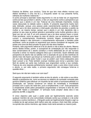 Estatuto da Mulher, que concluiu: "Uma lei que tem mais efeitos nocivos que
efeitos benéficos é uma má lei [...] Enquanto existir na sua presente forma,
milhares de mulheres violá-la-ão."
O ponto principal a assinalar neste argumento é o de se tratar de um argumento
contra as leis que proíbem o aborto, e não um argumento contra a perspectiva que
defende que o aborto é um mal. Trata-se de uma distinção importante, muitas
vezes descurada no debate sobre o aborto. O presente argumento ilustra bem
esta distinção, porque uma pessoa pode coerentemente aceitá-lo e defender
também que a lei deve autorizar a interrupção voluntária da gravidez a pedido da
mulher e, ao mesmo tempo, pensar que o aborto é um mal, decidindo não o
praticar no seu caso se estiver grávida e aconselhar outra mulher grávida a não o
fazer por ser um mal. É um erro presumir que a lei deve sempre impor a moral.
Pode acontecer, como se alega no caso do aborto, que as tentativas para fazer
cumprir o comportamento moralmente correcto tragam consequências que
ninguém deseja e não diminuam o comportamento reprovável; e também pode
acontecer, como se propõe no argumento que iremos considerar de seguida, que
exista uma zona de ética privada na qual a lei não deve interferir.
Portanto, este argumento refere-se à lei do aborto e não à ética do aborto. Mesmo
dentro destes limites, porém, é susceptível de contestação por não responder à
tese conservadora de o aborto constituir a morte deliberada de um ser humano
inocente e entrar na mesma categoria ética que o homicídio. Quem defende esta
perspectiva do aborto não se satisfaz com a asserção de que as leis restritivas do
aborto mais não fazem que lançar as mulheres para o aborto clandestino. Insistirá
em que esta situação pode mudar e que se podem usar meios adequados para
fazer cumprir a lei. Pode também avançar medidas para tornar a gravidez mais
fácil de aceitar por parte das mulheres que engravidam contra a sua vontade.
Trata-se de uma resposta perfeitamente razoável, dado o juízo ético inicial contra
o aborto, e, por esta razão, o primeiro argumento não consegue furtar-se à
questão ética. :,
Será que a lei não tem nada a ver com isso?
O segundo argumento é também sobre as leis do aborto, e não sobre a sua ética.
Adopta a perspectiva de, como se escreve no relatório da comissão nomeada pelo
governo britânico para efectuar um inquérito às leis sobre a homossexualidade e a
prostituição, ser "preciso conservar um reduto de moralidade e imoralidade
privadas com o qual a lei nada tem, pura e simplesmente, a ver". Esta perspectiva
é amplamente aceite pelos pensadores progressistas e remonta à obra de John
Stuart Mill *Sobre a Liberdade*. O "princípio muito simples" desta obra é nas
palavras de Mill, o seguinte:
O único objectivo pelo qual o poder pode ser legitimamente exercido sobre
qualquer membro de uma comunidade civilizada contra sua vontade é o de evitar
prejuízos a outros membros [...] Ninguém pode ser legitimamente forçado a agir ou
a abster-se de agir porque será melhor para ele, porque o fará mais feliz, porque,
na opinião dos outros membros, agir desse modo seria sensato ou mesmo justo.
 
