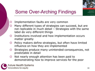 Some Over-Arching Findings
 Implementation faults are very common
 Many different types of strategies can succeed, but are
not replicable in much detail – Strategies with the same
label do very different things
 Institutions involved and how implementation occurs
matter greatly
 Policy makers define strategies, but often have limited
influence on how they are implemented
 Strategies produce many unintended consequences, not
predictable in detail
 Not nearly enough attention has been paid to
demonstrating how to improve services for the poor
18
 