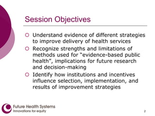 Session Objectives
 Understand evidence of different strategies
to improve delivery of health services
 Recognize strengths and limitations of
methods used for “evidence-based public
health”, implications for future research
and decision-making
 Identify how institutions and incentives
influence selection, implementation, and
results of improvement strategies
2
 