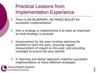 Practical Lessons from
Implementation Experience
 There is NO BLUEPRINT, NO MAGIC BULLET for
successful implementation
 How a strategy is implemented is at least as important
as what strategy is pursued
 Improvement for the poor involves planning for
benefits to reach the poor, ensuring regular
measurement of impact on the poor, and providing
oversight to ensure the poor benefit
 A “learning and doing” approach underlies successful
implementation of many different strategies
2
0
 