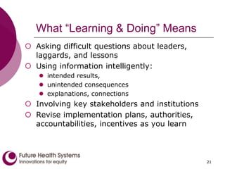 What “Learning & Doing” Means
 Asking difficult questions about leaders,
laggards, and lessons
 Using information intelligently:
 intended results,
 unintended consequences
 explanations, connections
 Involving key stakeholders and institutions
 Revise implementation plans, authorities,
accountabilities, incentives as you learn
21
 