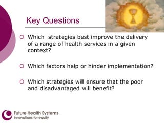 Key Questions
 Which strategies best improve the delivery
of a range of health services in a given
context?
 Which factors help or hinder implementation?
 Which strategies will ensure that the poor
and disadvantaged will benefit?
 