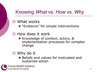 7
Knowing What vs. How vs. Why
 What works
 “Evidence” for simple interventions
 How does it work
 Knowledge of context, actors, &
implementation processes for complex
change
 Why do it
 Beliefs and values for motivated and
sustained action
 