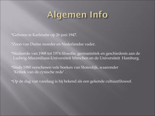 *Geboren te Karlsruhe op 26 juni 1947. *Zoon van Duitse moeder en Nederlandse vader. *Studeerde van 1968 tot 1974 filosofie, germanistiek en geschiedenis aan de Ludwig-Maximilians-Universiteit München en de Universiteit  Hamburg. *Sinds 1980 verschenen vele boeken van Sloterdijk, waaronder  ‘ Kritiek van de cynische rede’ . *Op de dag van vandaag is hij bekend als een gekende cultuurfilosoof.  