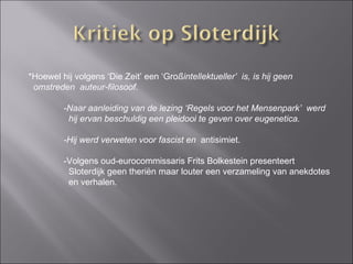 *Hoewel hij volgens ‘Die Zeit’ een ‘Gro ßintellektueller’  is, is hij geen  omstreden  auteur-filosoof. -Naar aanleiding van de lezing ‘Regels voor het Mensenpark’  werd   hij ervan beschuldig een pleidooi te geven over eugenetica. -Hij werd verweten voor fascist en  antisimiet.  -Volgens oud-eurocommissaris Frits Bolkestein presenteert    Sloterdijk geen theriën maar louter een verzameling van anekdotes   en verhalen. 