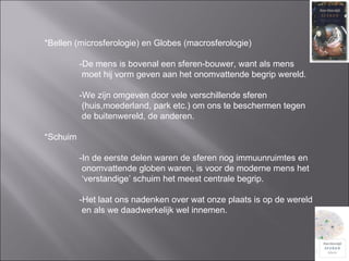 *Bellen (microsferologie) en Globes (macrosferologie) -De mens is bovenal een sferen-bouwer, want als mens    moet hij vorm geven aan het onomvattende begrip wereld. -We zijn omgeven door vele verschillende sferen   (huis,moederland, park etc.) om ons te beschermen tegen   de buitenwereld, de anderen. *Schuim  -In de eerste delen waren de sferen nog immuunruimtes en   onomvattende globen waren, is voor de moderne mens het  ‘ verstandige’ schuim het meest centrale begrip. -Het laat ons nadenken over wat onze plaats is op de wereld   en als we daadwerkelijk wel innemen.  