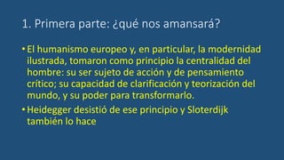 1. Primera parte: ¿qué nos amansará?
•El humanismo europeo y, en particular, la modernidad
ilustrada, tomaron como principio la centralidad del
hombre: su ser sujeto de acción y de pensamiento
crítico; su capacidad de clarificación y teorización del
mundo, y su poder para transformarlo.
•Heidegger desistió de ese principio y Sloterdijk
también lo hace
 