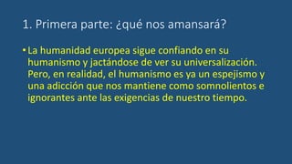 1. Primera parte: ¿qué nos amansará?
•La humanidad europea sigue confiando en su
humanismo y jactándose de ver su universalización.
Pero, en realidad, el humanismo es ya un espejismo y
una adicción que nos mantiene como somnolientos e
ignorantes ante las exigencias de nuestro tiempo.
 