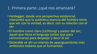1. Primera parte: ¿qué nos amansará?
•Heidegger, desde una perspectiva existencial,
interpretó que la auténtica esencia del hombre tiene
que ver con la verdad, es decir, con su relación con el
ser.
•El hombre como claro (Lichtung) y pastor del ser;
aquel que tiene el lenguaje (antes que para
comunicarse) para despejar y decir el ser
•Sloterdijk ve ahí un intento de apaciguamiento más
ambicioso todavía que el humanista.
 